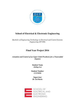 School of Electrical & Electronic Engineering
Bachelor of Engineering Technology in Electrical and Control Systems
Engineering (DT 009)
Final Year Project 2016
Actuation and Control of an Upper Limb Prosthesis for a Transradial
Amputee
Student Name
Aisling Lee
Student Number
C1235856
Supervisor
Dr Ted Burke
 