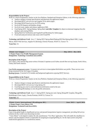 Responsibilities in the Project:
Work as a Senior Programmer Analyst on the Java Platform, Standard and Enterprise Edition, in the following capacities.
• Analyze changes to design specifications and determine the application impact.
• Developed REST web services and Angular JS for admin pages.
• Developed SOAP based service for IVR routing.
• Involved ER diagram and database design.
• Involved create, update and enhance application SQL.
• Used Spring MVC, Spring Hadoop, Spring Batch and Jdbc Template for object-to-relational mapping from the
database and creating POJOs.
• Spring Batch for Notification and AngularJS and Bootstrap for Admin pages.
• Fixed and analyzed memory leak issues with VisualVM.
Technology and Software Used: Java 1.7, Spring MVC/Spring Batch/Hadoop/IOC/Rest/Spring Batch XML, Log4j,
Maven, REST Web Services, Angular JS, Bootstrap, Chrome Postman, SOAP UI, Tomcat 7.0.
Team Size: 10.
Client: Aer Lingus May 2014 – Dec 2014
1. Project Name: User Profile Management System.
Designation: Technology Consultant (Java/J2EE)
Description of the Project:
Aer Lingus, is the national flag carrier airline of Ireland. It operates an all Airbus aircraft fleet serving Europe, North Africa,
Turkey and North America.
User Profile management system : It exposes rest services to create/update/fetch/delete user profile. These services were
being consumed by the Aer Lingus UI module.
Booking System : Consisted of UI module and background application exposing REST Services.
Responsibilities in the Project:
Work as a Senior Programmer Analyst on the Java Platform, Standard and Enterprise Edition, in the following capacities.
• Analyze changes to design specifications and determine the application impact.
• Developed REST web services Using Spring 4.0.
• Used Spring java mail to send notification/confirmation email to the user.
• Used MongoDb database to store the profile information.
Technology and Software Used: Java 1.7, Spring REST, Spring java mail, Spring MongoDb Template, MongoDb,
RoboMongo Client, Log4j , Chrome Postman, SOAP UI, Tomcat 7.0.
Team Size: 10.
Client: Carey International (Washington DC) June 2013 – April 2014
1. Project Name: Carey Direct, CSI.
Designation: Technical Lead (Java/J2EE)
Description of the Project:
Carey is the global leader in chauffeured services and ground transportation logistics management, providing full-service
solutions for the world's most discerning travelers.
“Carey Direct” is developed to replace the old, asynchronous “Two Way” application. This will enable the chauffeurs to
interact with the dispatch (which is responsible for assigning/un assigning/billing etc. for the trips) system using their
Android/iOS application in a synchronous manner.
3
 