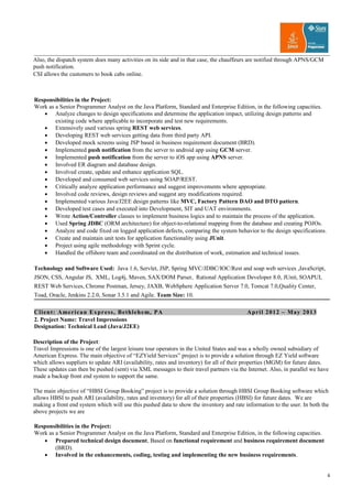 Also, the dispatch system does many activities on its side and in that case, the chauffeurs are notified through APNS/GCM
push notification.
CSI allows the customers to book cabs online.
Responsibilities in the Project:
Work as a Senior Programmer Analyst on the Java Platform, Standard and Enterprise Edition, in the following capacities.
• Analyze changes to design specifications and determine the application impact, utilizing design patterns and
existing code where applicable to incorporate and test new requirements.
• Extensively used various spring REST web services.
• Developing REST web services getting data from third party API.
• Developed mock screens using JSP based in business requirement document (BRD).
• Implemented push notification from the server to android app using GCM server.
• Implemented push notification from the server to iOS app using APNS server.
• Involved ER diagram and database design.
• Involved create, update and enhance application SQL.
• Developed and consumed web services using SOAP/REST.
• Critically analyze application performance and suggest improvements where appropriate.
• Involved code reviews, design reviews and suggest any modifications required.
• Implemented various Java/J2EE design patterns like MVC, Factory Pattern DAO and DTO pattern.
• Developed test cases and executed into Development, SIT and UAT environments.
• Wrote Action/Controller classes to implement business logics and to maintain the process of the application.
• Used Spring JDBC (ORM architecture) for object-to-relational mapping from the database and creating POJOs.
• Analyze and code fixed on logged application defects, comparing the system behavior to the design specifications.
• Create and maintain unit tests for application functionality using JUnit.
• Project using agile methodology with Sprint cycle.
• Handled the offshore team and coordinated on the distribution of work, estimation and technical issues.
Technology and Software Used: Java 1.6, Servlet, JSP, Spring MVC/JDBC/IOC/Rest and soap web services ,JavaScript,
JSON, CSS, Angular JS, XML, Log4j, Maven, SAX/DOM Parser, Rational Application Developer 8.0, JUnit, SOAPUI,
REST Web Services, Chrome Postman, Jersey, JAXB, WebSphere Application Server 7.0, Tomcat 7.0,Quality Center,
Toad, Oracle, Jenkins 2.2.0, Sonar 3.5.1 and Agile. Team Size: 10.
Client: American Express, Bethlehem, PA April 2012 – May 2013
2. Project Name: Travel Impressions
Designation: Technical Lead (Java/J2EE)
Description of the Project:
Travel Impressions is one of the largest leisure tour operators in the United States and was a wholly owned subsidiary of
American Express. The main objective of “EZYield Services” project is to provide a solution through EZ Yield software
which allows suppliers to update ARI (availability, rates and inventory) for all of their properties (MGM) for future dates.
These updates can then be pushed (sent) via XML messages to their travel partners via the Internet. Also, in parallel we have
made a backup front end system to support the same.
The main objective of “HBSI Group Booking” project is to provide a solution through HBSI Group Booking software which
allows HBSI to push ARI (availability, rates and inventory) for all of their properties (HBSI) for future dates. We are
making a front end system which will use this pushed data to show the inventory and rate information to the user. In both the
above projects we are
Responsibilities in the Project:
Work as a Senior Programmer Analyst on the Java Platform, Standard and Enterprise Edition, in the following capacities.
• Prepared technical design document, Based on functional requirement and business requirement document
(BRD).
• Involved in the enhancements, coding, testing and implementing the new business requirements.
4
 