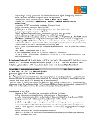 • Analyze changes to design specifications and determine the application impact, utilizing design patterns and
existing code where applicable to incorporate and test new requirements.
• Extensively used various collection classes like ArrayList, HashTable and HashSet.
• Extensible used I/O classes like FileInputStream, FileWriter, FileReader, BufferedReader and
BufferedWriter.
• Extensive use of XSLT in mapping the input data to the required format.
• Involved create, update and enhance application SQL.
• Used Enterprise Architect tool to design and generated the empty java code from that.
• Developed and consumed web services using SOAP.
• Critically analyze application performance and suggest improvements where appropriate.
• Involved code reviews, design reviews and suggest any modifications required.
• Implemented various Java/J2EE design patterns like Decorator, MVC, Factory Pattern, DAO and DTO pattern.
• Wrote Action/Controller classes to implement business logics and to maintain the process of the application.
• Used Spring JDBC (ORM architecture) for object-to-relational mapping from the database and creating POJOs.
• Analyze and code fixed on logged application defects, comparing the system behavior to the design specifications.
• Create and maintain unit tests for application functionality using JUnit.
• Involved various stage of development like Development, System Integration Testing (SIT) and User Acceptance
Testing (UAT).
• Fixed UAT and Production issue based on priority.
• Developed test cases and executed into Development, SIT and UAT environments.
• Worked on Onshore/Offshore model and handled the offshore team on various issue like, distribution of work,
bug fix and status meeting.
Technology and Software Used: Java 1.6, Spring 3.2, Web Services, Servlet, JSP, JavaScript, CSS, XML, Log4j, Maven ,
Apache POI, SAX/DOM Parser, Enterprise Architect 10, Spring MVC/JDBC/IOC, JMS, JUnit, Web Services, JAXB,
Websphere Application Server 6.1/7.0, Jenkins, Sonar, Quality Center, Toad, Oracle and Agile. Team Size: 8.
Client: IKEA, Helsingborg (Sweden) July 2010 – March 2012
3. Project Name: EBCCOS, COMFacade, OneCos, INOS
Designation: Senior Software Developer (Java/J2EE)
Description of the Project:
The COS Application (Customer Order System) in the Supplying Vertical of a retail organization is a Logistic application
which was vital form the retail perspective for the client which used to manage the movement of purchased Goods by the
customers at the Store in and out of the warehouse and the distribution centers.
A customer can get his order booked using the iSell application. “iSell” uses the services provided by COMFacade which
validates and formats data and further calls the EBCCos services. EBCCos application saves the order in cos database. INOS
further works on the saved customer order data after the database scripts changes the order status.
Responsibilities in the Project:
• Managing the client’s expectations and communicating needs to the project team.
• Involved in the enhancements, coding, testing and implementing the change requests.
• As per the requirement creating the low level design(LLD) document and high level design document(HLD)
• Managing scope internally (with the project team) and externally (with the client).
• Managing resource assignments and utilization for all assigned resources.
• Identify risks and road blocks to the successful completion of the project and work with management to resolve.
• Ensure quality of the end solution through implementation of our standard project and development processes.
• Servers as well the applications performance improvements. Trouble shooting/Debugging problems faced by end
customers.
• Involved in Unit testing and Integration testing of the components.
• Code reviews, design reviews and suggest any modifications if required and preparing the test plan documents,
Support Guide for the applications.
5
 