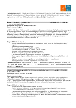 Technology and Software Used: Java 1.5, Spring 3.1, Servlet, JSP, JavaScript, CSS , XML, XSLT, Struts, Log4j, Maven,
Rational Application Developer 7.5, Rational Software Modeler, Spring-MVC, JMS, Hibernate, Web Services, Websphere
Application Server 6.0, Toad 10.5, Bugzilla and Oracle [SQL and PL/SQL]. Team Size: 20.
Client: Agefos PME, Paris (France) December 2007 – June 2010
4. Project Name: Agefos Gafp
Designation: Senior Software Developer (Java/J2EE)
Description of the Project:
AGEFOS-PME (Gafp): This is responsible for the creation and management of training. The Agefos sends training proposal
to an organization and after getting the organization’s approval, it (Agefos) creates training for the employees of the
organization. The training creation also involves the selection of training organization (Which sends the estimated cost of
the training to Agefos), creation of training modules and validation of different business rules. Apart from this training
creation, this project manages funding of the training, management of bills sent by the training organization, loan
management given for training to different organizations etc.
Responsibilities in the Project:
• Involved in gathering the requirements for the enhancements, coding, testing and implementing the change
requests.
• Implementing enhancements and changes.
• Developed User Interface using JSP, CSS and HTML.
• Implemented flows using Struts 2.0, Stateless EJBs and hibernate.
• Servers as well the applications performance improvements.
• Trouble shooting/Debugging problems faced by end customers.
• Lead and mentored a team of 5 members on development and unit testing.
• Create Sequence diagrams and Class diagrams, and Context & Deployment diagrams using RAD. Using web
services.
• Deploying the new version of the product and customizing ant build scripts as per the need.
• Preparing the test plan documents, Support Guide for the applications.
Technology and Software Used: Java, Struts 2.0, Spring 2.5, Hibernate 3.0, Web Services, Servlet, JSP, JavaScript, XML,
XSLT, Log4j, ANT, eclipse, JAXB, SoapUI 3.0.1, CSS, Tomcat 5.0, Weblogic 8, Toad 10.5, Bugzilla and Oracle 10g [SQL
and PL/SQL]. Team Size: 10.
Client: Total S.A.(Largest Oil/Petroleum company in Europe) May 2007– Nov 2007
5. Project Name: Safari
Designation: Software Developer (Java/J2EE)
Description of the Project:
The SAFARI plan aims at setting up a tool of analysis and counting of results or prediction of budgets of refineries of
TOTAL. The overhaul of SIGR application will give rise to 2 new applications: CARMEN and NABUCCO. The
NABUCCO module is for counting of reference prices and management of data relating to reference prices. Data treated by
application NABUCCO concern the reference prices of products and crude from repository of information.
Responsibilities in the Project:
• Involved in Design, Architecture, Development and testing.
• Analyze the Service Deliverables, provide appropriate solutions, coding, testing and deliver to Customer.
• Understand the functionality of the existing system more clearly.
• Understand system requirements, functional specifications and verify test strategies against the requirements.
• Create Sequence diagrams, Class diagrams, and Context & Deployment diagrams using Visio.
• Involved in the Understanding of the Requirements and Design of the Application and Active involvement in many
aspects of the software development lifecycle.
6
 