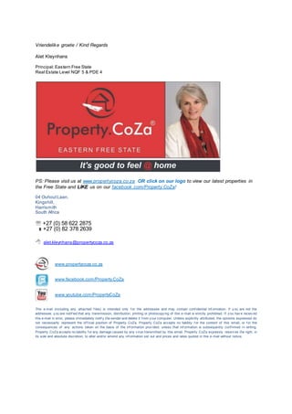 Vriendelike groete / Kind Regards
Alet Kleynhans
Principal: Eastern Free State
Real Estate Level NQF 5 & PDE 4
PS: Please visit us at www.propertycoza.co.za OR click on our logo to view our latest properties in
the Free State and LIKE us on our facebook.com/Property.CoZa!
04 OuhoutLaan,
Kingshill,
Harrismith
South Africa
 +27 (0) 58 622 2875
 +27 (0) 82 378 2639
 alet.kleynhans@propertycoza.co.za
www.propertycoza.co.za
www.facebook.com/Property.CoZa
www.youtube.com/PropertyCoZa
This e-mail (including any attached f iles) is intended only f or the addressee and may contain conf idential inf ormation. If y ou are not the
addressee, y ou are notif ied that any transmission, distribution, printing or photocopy ing of this e-mail is strictly prohibited. If y ou hav e receiv ed
this e-mail in error, please immediately notif y the sender and delete it f rom y our computer. Unless explicitly attributed, the opinions expressed do
not necessarily represent the of f icial position of Property .CoZa. Property .CoZa accepts no liability f or the content of this email, or f or the
consequences of any actions taken on the basis of the inf ormation prov ided, unless that inf ormation is subsequently conf irmed in writing.
Property .CoZa accepts no liability f or any damage caused by any v irus transmitted by this email. Property .CoZa expressly reserv es the right, in
its sole and absolute discretion, to alter and/or amend any inf ormation set out and prices and rates quoted in this e-mail without notice.
 