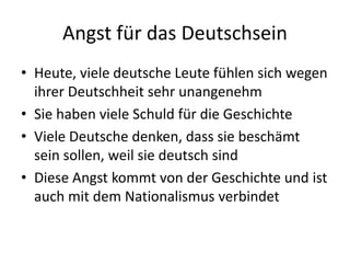 Angst für das Deutschsein
• Heute, viele deutsche Leute fühlen sich wegen
ihrer Deutschheit sehr unangenehm
• Sie haben viele Schuld für die Geschichte
• Viele Deutsche denken, dass sie beschämt
sein sollen, weil sie deutsch sind
• Diese Angst kommt von der Geschichte und ist
auch mit dem Nationalismus verbindet
 