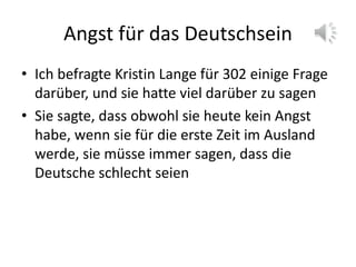 Angst für das Deutschsein
• Ich befragte Kristin Lange für 302 einige Frage
darüber, und sie hatte viel darüber zu sagen
• Sie sagte, dass obwohl sie heute kein Angst
habe, wenn sie für die erste Zeit im Ausland
werde, sie müsse immer sagen, dass die
Deutsche schlecht seien
 