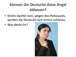 Können die Deutsche diese Angst
abbauen?
• Kristin dachte nein, wegen des Holocausts,
werden die Deutsche sich immer schämen
• Was denkt ihr?
 