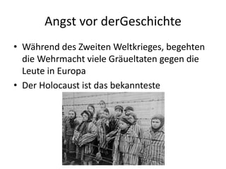 Angst vor derGeschichte
• Während des Zweiten Weltkrieges, begehten
die Wehrmacht viele Gräueltaten gegen die
Leute in Europa
• Der Holocaust ist das bekannteste
 