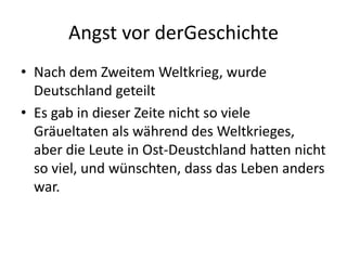 Angst vor derGeschichte
• Nach dem Zweitem Weltkrieg, wurde
Deutschland geteilt
• Es gab in dieser Zeite nicht so viele
Gräueltaten als während des Weltkrieges,
aber die Leute in Ost-Deustchland hatten nicht
so viel, und wünschten, dass das Leben anders
war.
 