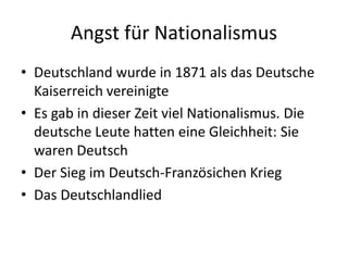 Angst für Nationalismus
• Deutschland wurde in 1871 als das Deutsche
Kaiserreich vereinigte
• Es gab in dieser Zeit viel Nationalismus. Die
deutsche Leute hatten eine Gleichheit: Sie
waren Deutsch
• Der Sieg im Deutsch-Französichen Krieg
• Das Deutschlandlied
 