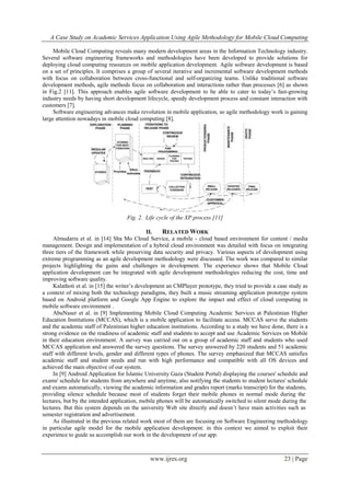 A Case Study on Academic Services Application Using Agile Methodology for Mobile Cloud Computing
www.ijres.org 23 | Page
Mobile Cloud Computing reveals many modern development areas in the Information Technology industry.
Several software engineering frameworks and methodologies have been developed to provide solutions for
deploying cloud computing resources on mobile application development. Agile software development is based
on a set of principles. It comprises a group of several iterative and incremental software development methods
with focus on collaboration between cross-functional and self-organizing teams. Unlike traditional software
development methods, agile methods focus on collaboration and interactions rather than processes [6] as shown
in Fig.2 [11]. This approach enables agile software development to be able to cater to today’s fast-growing
industry needs by having short development lifecycle, speedy development process and constant interaction with
customers [7].
Software engineering advances make revolution in mobile application, so agile methodology work is gaining
large attention nowadays in mobile cloud computing [8].
Fig. 2. Life cycle of the XP process [11]
II. RELATED WORK
Almudarra et al. in [14] Sha Mo Cloud Service, a mobile - cloud based environment for content / media
management. Design and implementation of a hybrid cloud environment was detailed with focus on integrating
three tiers of the framework while preserving data security and privacy. Various aspects of development using
extreme programming as an agile development methodology were discussed. The work was compared to similar
projects highlighting the gains and challenges in development. The experience shows that Mobile Cloud
application development can be integrated with agile development methodologies reducing the cost, time and
improving software quality.
Kalathoti et al. in [15] the writer’s development an CMPlayer prototype, they tried to provide a case study as
a context of mixing both the technology paradigms, they built a music streaming application prototype system
based on Android platform and Google App Engine to explore the impact and effect of cloud computing in
mobile software environment .
AbuNaser et al. in [9] Implementing Mobile Cloud Computing Academic Services at Palestinian Higher
Education Institutions (MCCAS), which is a mobile application to facilitate access. MCCAS serve the students
and the academic staff of Palestinian higher education institutions. According to a study we have done, there is a
strong evidence on the readiness of academic staff and students to accept and use Academic Services on Mobile
in their education environment. A survey was carried out on a group of academic staff and students who used
MCCAS application and answered the survey questions. The survey answered by 220 students and 51 academic
staff with different levels, gender and different types of phones. The survey emphasized that MCCAS satisfies
academic staff and student needs and run with high performance and compatible with all OS devices and
achieved the main objective of our system.
In [9] Android Application for Islamic University Gaza (Student Portal) displaying the courses' schedule and
exams' schedule for students from anywhere and anytime, also notifying the students to student lectures' schedule
and exams automatically, viewing the academic information and grades report (marks transcript) for the students,
providing silence schedule because most of students forget their mobile phones in normal mode during the
lectures, but by the intended application, mobile phones will be automatically switched to silent mode during the
lectures. But this system depends on the university Web site directly and doesn’t have main activities such as
semester registration and advertisement.
As illustrated in the previous related work most of them are focusing on Software Engineering methodology
in particular agile model for the mobile application development: in this context we aimed to exploit their
experience to guide us accomplish our work in the development of our app.
 