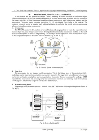 A Case Study on Academic Services Application Using Agile Methodology for Mobile Cloud Computing
www.ijres.org 24 | Page
III. ARCHITECTURE, TECHNOLOGIES, AND PROCESS
In this section, we will present the Mobile Cloud Computing Academic Services at Palestinian Higher
Education Institutions (MCCAS) is a mobile application to facilities access to the Academic services to discover
the impact and effect of cloud computing in mobile software environment. MCCAS serve the students, and the
lecturers on Palestinian higher education institutions [9, 10] with Google App Engine in the backend. The
prototype system is served as a major study subject facilitating in exploring the mobile software engineering
advances in cloud computing environment.
A. Architecture
The MCCAS adopts the 3-tier client-server architecture and design pattern in which the presentation tier,
business logic tier, data storage/access tier are developed and maintained as independent modules so that each
module can be updated or replaced independently. The prototype enables application smart phone users to access
to the Google cloud space for Academic services shown in Fig. 3 [15, 16,18].
Fig. 3 : Overall System Architecture [16]
1. Overview
The presentation tier is a standard mobile application. This is the highest level of the application which
student can use the main function as register courses, view transcript. The logic tier is across Internet between two
end points: application smart phone and web application. It executes the user commands by sending a HTTP
request to the cloud server end, invoking server end components execution, and retrieving back the result in a
HTTP response. The data tier adopts the server as the end framework.
2. System Building Block
To prototype using Academic services from the cloud, MCCAS has the following building blocks shown in
Fig. 4 [16].
Fig. 4 : System Building [16]
 