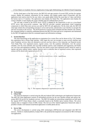 A Case Study on Academic Services Application Using Agile Methodology for Mobile Cloud Computing
www.ijres.org 25 | Page
On the cloud space or the final servers, the MCCAS web app consists of several J2EE servlets for register
courses, display the academic information for the students, also display grades report (Transcript), also the
application must send an alert for the user when a new grade added, before the exam date in 3 days, and before
the lecture start in 15 munities. The application must display the Study Plan. The application must display the
courses schedule ,it must display the exams schedule and user authentication services.
The web app is hosted in the HTTP server. HTTP is adopted by the framework to serve as a java-based
HTTP server and javax.servlet container. App MCCAS provides essential quota-based cloud computing
components in which Data store services are used by MCCAS web application. On the client side, the MCCAS
client app contains the corresponding activities to server end servlets, and presents a user interface to navigate the
end user accessing to the services. The HTTP protocol is used by both command and data channels. By contrast,
the command channel is explicitly established between the MCCAS client and server components and maintained
by the MCCAS application client for command request and information exchange.
3. System Interface
The main functioning on the application as registration for a course flow can be shown in Fig. 5 [9]. Student
hits registration link at Home Page interface. After logon the user can navigate to main services interface and
select Academic services, there are alternatives services can have done as view transcript, see financial record,
View Study Plan, view registered courses, register course, view the academic information, view the courses
schedule, view the exam schedule, also can order academic queries, send complaints and suggestions, and finally
can view laws and regulations academy. Then the user choose course from registered courses which he wants to
register and press register button. register function sent to controller then to registered courses, then registered
courses will be shown after register process [9, 10].
Fig. 5 : The sequence diagram for registration process [9]
B. Technologies
1. Client Side
The client development is carried using the iOS and Android J2SE technologies and Application Framework.
The MCCAS client application consists of self-defined activities for the user interface design and utilizes the
system MCCAS service for Academic services. The MCCAS middle tier networking components are built upon
the Apache HTTP Client library which is essentially based on the WebKit native runtime library. The server
response data is wrapped in form of XML format. The rich set of the Android application framework makes it
possible to build a rich featured cloud based application in mobile phone device.
2. Server Side
The server development is carried using J2EE technologies (JSP/Servlet) and integrated with MCCAS
services. Similar to Android platform, Eclipse IDE is the preferred development environment for MCCAS based
web application.
 
