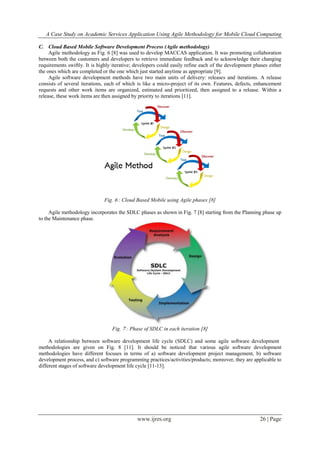 A Case Study on Academic Services Application Using Agile Methodology for Mobile Cloud Computing
www.ijres.org 26 | Page
C. Cloud Based Mobile Software Development Process (Agile methodology)
Agile methodology as Fig. 6 [8] was used to develop MACCAS application. It was promoting collaboration
between both the customers and developers to retrieve immediate feedback and to acknowledge their changing
requirements swiftly. It is highly iterative; developers could easily refine each of the development phases either
the ones which are completed or the one which just started anytime as appropriate [9].
Agile software development methods have two main units of delivery: releases and iterations. A release
consists of several iterations, each of which is like a micro-project of its own. Features, defects, enhancement
requests and other work items are organized, estimated and prioritized, then assigned to a release. Within a
release, these work items are then assigned by priority to iterations [11].
Fig. 6 : Cloud Based Mobile using Agile phases [8]
Agile methodology incorporates the SDLC phases as shown in Fig. 7 [8] starting from the Planning phase up
to the Maintenance phase.
Fig. 7 : Phase of SDLC in each iteration [8]
A relationship between software development life cycle (SDLC) and some agile software development
methodologies are given on Fig. 8 [11]. It should be noticed that various agile software development
methodologies have different focuses in terms of a) software development project management, b) software
development process, and c) software programming practices/activities/products; moreover, they are applicable to
different stages of software development life cycle [11-13].
 
