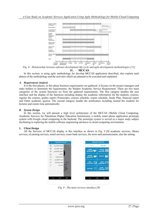 A Case Study on Academic Services Application Using Agile Methodology for Mobile Cloud Computing
www.ijres.org 27 | Page
Fig. 8 : Relationship between software development life cycle and agile development methodologies [11]
IV. MCCAS
In this section, is using agile methodology for develop MCCAS application described, also explain each
phases of the methodology and the activities which are planned to be executed and explained.
A. Requirement Analysis
It is the first phases, in this phase business requirements are gathered. it focuses on the project managers and
stake holders to determine the requirements, the Student Academic Service Requirement. There are two main
categories of the system functions we from the gathered requirements. The first category handles the user
interface and the display of the functions including display the academic information for the students, courses,
register the courses, grades report (Transcript), courses schedule, exams schedule, Study Plan, financial report
and Order academic queries. The second category handle the notification including remind the students for
lectures and exams time automatically.
B. System Design
In this section, we will present a high level architecture of the MCCAS (Mobile Cloud Computing:
Academic Services for Palestinian Higher Education Institutions), a mobile smart phone application prototype
system with Google cloud computing in the backend. The prototype system is served as a major study subject
facilitating in exploring the mobile software engineering advances in cloud computing environment.
1. Client Design
All the Services of MCCAS display is this interface as shown in Fig. 9 [9] academic services, library
services, eLearning services, email services, exam bank services, the news and announcement, also the setting.
Fig. 9 : The main services interface [9]
 