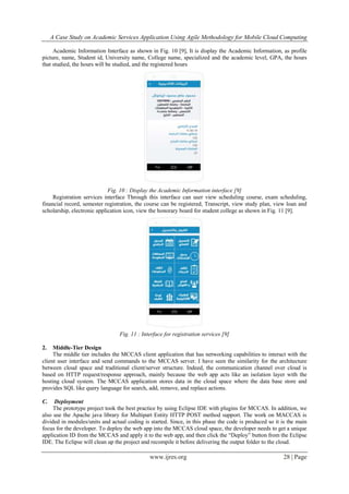 A Case Study on Academic Services Application Using Agile Methodology for Mobile Cloud Computing
www.ijres.org 28 | Page
Academic Information Interface as shown in Fig. 10 [9], It is display the Academic Information, as profile
picture, name, Student id, University name, College name, specialized and the academic level, GPA, the hours
that studied, the hours will be studied, and the registered hours
Fig. 10 : Display the Academic Information interface [9]
Registration services interface Through this interface can user view scheduling course, exam scheduling,
financial record, semester registration, the course can be registered, Transcript, view study plan, view loan and
scholarship, electronic application icon, view the honorary board for student college as shown in Fig. 11 [9].
Fig. 11 : Interface for registration services [9]
2. Middle-Tier Design
The middle tier includes the MCCAS client application that has networking capabilities to interact with the
client user interface and send commands to the MCCAS server. I have seen the similarity for the architecture
between cloud space and traditional client/server structure. Indeed, the communication channel over cloud is
based on HTTP request/response approach, mainly because the web app acts like an isolation layer with the
hosting cloud system. The MCCAS application stores data in the cloud space where the data base store and
provides SQL like query language for search, add, remove, and replace actions.
C. Deployment
The prototype project took the best practice by using Eclipse IDE with plugins for MCCAS. In addition, we
also use the Apache java library for Multipart Entity HTTP POST method support. The work on MACCAS is
divided in modules/units and actual coding is started. Since, in this phase the code is produced so it is the main
focus for the developer. To deploy the web app into the MCCAS cloud space, the developer needs to get a unique
application ID from the MCCAS and apply it to the web app, and then click the “Deploy” button from the Eclipse
IDE. The Eclipse will clean up the project and recompile it before delivering the output folder to the cloud.
 
