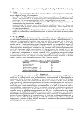 A Case Study on Academic Services Application Using Agile Methodology for Mobile Cloud Computing
www.ijres.org 29 | Page
D. Testing
Testing is a very important phase that evaluates and verifies that the functionality gives the desired results.
Testing was done on multiple ways as following: -
- System Tests: after finishing the analysis and design phases, we start implemented the application, in each
iteration a new version come out. In every version we test as a developer the function requirement of the
system, check if all the processes work correctly, the flow of data in all the services are correct.
- Screen testing: Each screen tested with multiple screen size. After each screen developed was tested on all
four screen sizes (small, medium, large, and x large).
- Integration testing: This test need in every iteration from the methodology, because a new features and
functionalities add to the system, so we need to ensure that this functionality is running correctly and does
not affect other functionalities.
- Acceptance testing: we present the application for 20 users, admission & registration staff, and IT staff, to
measure the acceptance level. So we changed the design of the interfaces many times to be satisfied with the
users.
E. MCCAS Evaluation
After finishing MCCAS development, we made a survey. This survey answered by a group of academic
staff and students who’s used the application and answered the survey questions. The survey answered by 220
students and 51 academic staff with different levels, gender and different phones types such as: Galaxy Tab,
Galaxy S3, Galaxy S4, Galaxy Ace, Nokia Lumia 920, iPhone 4, iPhone 4S, iPhone 5, Sony Xperia z2, Sony
Xperia m and HTC. The survey emphasize that MCCAS satisfies academic staff and student needs and run with
high performance and compatible with all OS devices and achieve the main objective of our project. 89% of the
students were in favor of the registration courses process were comfortable, 100% of the evaluators emphasize the
view of table of exams and schedule courses were easy, 40 % said that transcript view in suitable way, 89% said
it is easy to see the courses, also financial record was encouraged by 59%, the application provides academic plan
73% appropriately, but 60% support the electronic applications [10, 17] . Also I test the application performance
by the bit-rate in 1 second, every activity how many time it take using MCCAS and in the tradition registration
system for example to client need to register a course how many time need to finish this activity, on the other
hand how many times needed in the tradition registration (Table 1. shows an example).
TABLE 1. PERFORMANCE - MCCAS VS. WEBSITE(TRADITION)
Functions MCCAS (ms) Website (ms)
Request Transcript 54 118
Register Courses 72 129
Request courses Schedule 38 103
Request Exams Schedule 36 98
Request Financial Report 63 122
V. DISCUSSION
Agile methodology was adapted to develop MCCAS application, it is incorporating the SDLC phases
starting from the Planning, analysis, design, implementation, test and evaluation up to the Maintenance phase in
each iteration. During the prototype development, we were benefited from the free “out of box” GAE admin
console - it reduced the server side maintenance work. We also took advantage of the free quota of the GAE
cloud resources (CPU and storage) throughout the entire development process and ended up with zero cost - this
PaaS platform does helped us in making the best-ever cost saving on server holding. While we were focusing on
the technical details with the prototype modeling and implementation, we do look at the mobile cloud impact to
business model and management process. There is no doubt that mobile cloud computing opens a wide door
enabling innovations. Using Agile let the Stakeholders more engaged with the application, also to be involved
throughout building the application by each iteration the users deal with it. New features are delivered quickly
and frequently, with a high level of predictability for the customers, also new or changed items can be planned for
the next iteration, providing the opportunity to introduce changes within a few weeks. By allowing the client to
determine the priority of features, so the application can serve the features that provide the most business value so
focused on Business Value. By producing frequent builds and conducting testing and reviews during each
iteration, quality is improved by finding and fixing defects quickly and identifying expectation mismatches early
and let the application more easily for the users.
 
