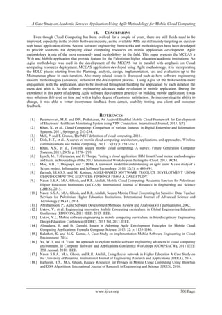 A Case Study on Academic Services Application Using Agile Methodology for Mobile Cloud Computing
www.ijres.org 30 | Page
VI. CONCLUSIONS
Even though Cloud Computing has been evolved for a couple of years, there are still fields need to be
improved, especially in the Mobile Software industry, as the available APIs are still mainly targeting on desktop
web based application clients. Several software engineering frameworks and methodologies have been developed
to provide solutions for deploying cloud computing resources on mobile application development. Agile
methodology is one of the most commonly used methodology in the field. This paper presents the MCCAS a
Web and Mobile application that provide feature for the Palestinian higher education/academic institutions. An
Agile methodology was used in the development of the MCCAS but in parallel with emphasis on Cloud
computing resources deployment. MCCAS application developed using Agile methodology, it is incorporating
the SDLC phases starting from the Planning, analysis, design, implementation, test and evaluation up to the
Maintenance phase in each iteration. Also many related issues is discussed such as how software engineering
modern methodologies (advances) influenced the development process. Using Agile let the Stakeholders more
engagement with the application, also to be involved throughout building the application by each iteration the
users deal with it. So the software engineering advances make revolution in mobile application. During the
experience in this paper of adopting Agile software development practices on building mobile application, it was
seen solutions delivered on time and with a higher degree of customer satisfaction. By incorporating the ability to
change, it was able to better incorporate feedback from demos, usability testing, and client and customer
feedback.
REFERENCES
[1.] Parameswari, M.R. and D.N. Prabakaran, An Android Enabled Mobile Cloud Framework for Development
of Electronic Healthcare Monitoring System using VPN Connection. International Journal, 2013. 1(7).
[2.] Khan, N., et al., Cloud Computing: Comparison of various features, in Digital Enterprise and Information
Systems. 2011, Springer. p. 243-254.
[3.] Mell, P. and T. Grance, The NIST definition of cloud computing. 2011.
[4.] Dinh, H.T., et al., A survey of mobile cloud computing: architecture, applications, and approaches. Wireless
communications and mobile computing, 2013. 13(18): p. 1587-1611.
[5.] Khan, A.N., et al., Towards secure mobile cloud computing: A survey. Future Generation Computer
Systems, 2013. 29(5): p. 1278-1299.
[6.] Lynch, M., T. Cerqueus, and C. Thorpe. Testing a cloud application: IBM SmartCloud inotes: methodologies
and tools. in Proceedings of the 2013 International Workshop on Testing the Cloud. 2013. ACM.
[7.] Moe, N.B., T. Dingsøyr, and T. Dybå, A teamwork model for understanding an agile team: A case study of a
Scrum project. Information and Software Technology, 2010. 52(5): p. 480-491.
[8.] Zarinah, I.I.S.S.S. and M. Kasirun, AGILE-BASED SOFTWARE PRODUCT DEVELOPMENT USING
CLOUD COMPUTING SERVICES: FINDINGS FROM A CASE STUDY.
[9.] Naser, S.S.A., M.A. Ghosh, and R.R. Atallah, Mobile Cloud Computing: Academic Services for Palestinian
Higher Education Institutions (MCCAS). International Journal of Research in Engineering and Science
(IJRES), 2015.
[10.] Naser, S.S.A., M.A. Ghosh, and R.R. Atallah, Secure Mobile Cloud Computing for Sensitive Data: Teacher
Services for Palestinian Higher Education Institutions. International Journal of Advanced Science and
Technology (IJAST), 2016.
[11.] Abrahamsson, P., Agile Software Development Methods: Review and Analysis (VTT publications). 2002.
[12.] Uskov, V., et al. Engineering innovative Mobile Computing curriculum. in Global Engineering Education
Conference (EDUCON), 2013 IEEE. 2013. IEEE.
[13.] Uskov, V.L. Mobile software engineering in mobile computing curriculum. in Interdisciplinary Engineering
Design Education Conference (IEDEC), 2013 3rd. 2013. IEEE.
[14.] Almudarra, F. and B. Qureshi, Issues in Adopting Agile Development Principles for Mobile Cloud
Computing Applications. Procedia Computer Science, 2015. 52: p. 1133-1140.
[15.] Kalathoti, K. and M.K. Kumar, A Case Study on implementation Mobile Software Engineering in Cloud
Environment. 2014.
[16.] Yu, W.D. and H. Yuan. An approach to explore mobile software engineering advances in cloud computing
environment. in Computer Software and Applications Conference Workshops (COMPSACW), 2011 IEEE
35th Annual. 2011. IEEE.
[17.] Naser, S.S.A., M.A. Ghosh, and R.R. Atallah, Using Social network in Higher Education A Case Study on
the University of Palestine. International Journal of Engineering Research and Applications (IJERA), 2014.
[18.] Barhoom, T.S., M.A. Ghosh, Reduce Resources for Privacy in Mobile Cloud Computing Using Blowfish
and DSA Algorithms. International Journal of Research in Engineering and Science (IJRES), 2016.
 