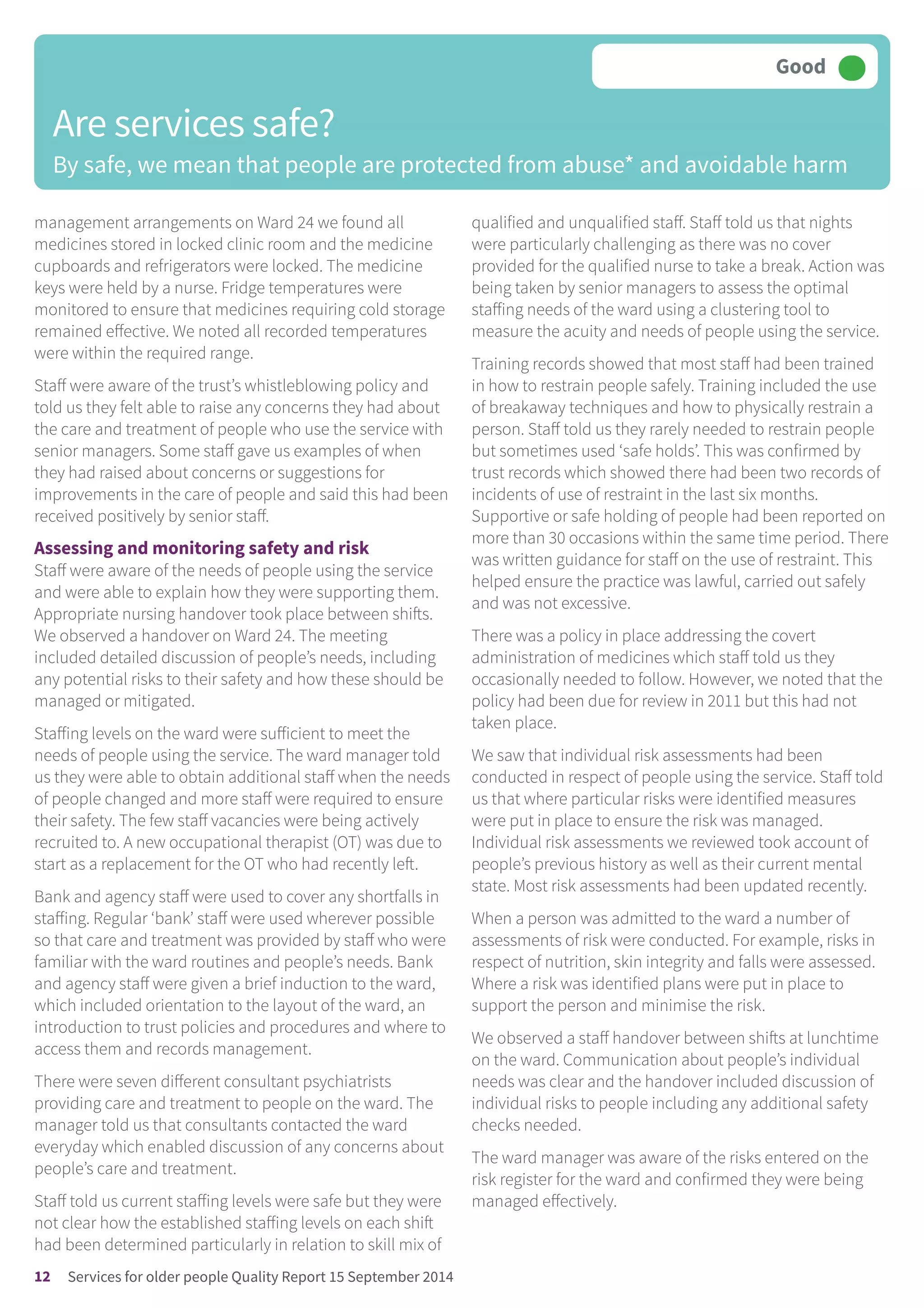 management arrangements on Ward 24 we found all
medicines stored in locked clinic room and the medicine
cupboards and refrigerators were locked. The medicine
keys were held by a nurse. Fridge temperatures were
monitored to ensure that medicines requiring cold storage
remained effective. We noted all recorded temperatures
were within the required range.
Staff were aware of the trust’s whistleblowing policy and
told us they felt able to raise any concerns they had about
the care and treatment of people who use the service with
senior managers. Some staff gave us examples of when
they had raised about concerns or suggestions for
improvements in the care of people and said this had been
received positively by senior staff.
Assessing and monitoring safety and risk
Staff were aware of the needs of people using the service
and were able to explain how they were supporting them.
Appropriate nursing handover took place between shifts.
We observed a handover on Ward 24. The meeting
included detailed discussion of people’s needs, including
any potential risks to their safety and how these should be
managed or mitigated.
Staffing levels on the ward were sufficient to meet the
needs of people using the service. The ward manager told
us they were able to obtain additional staff when the needs
of people changed and more staff were required to ensure
their safety. The few staff vacancies were being actively
recruited to. A new occupational therapist (OT) was due to
start as a replacement for the OT who had recently left.
Bank and agency staff were used to cover any shortfalls in
staffing. Regular ‘bank’ staff were used wherever possible
so that care and treatment was provided by staff who were
familiar with the ward routines and people’s needs. Bank
and agency staff were given a brief induction to the ward,
which included orientation to the layout of the ward, an
introduction to trust policies and procedures and where to
access them and records management.
There were seven different consultant psychiatrists
providing care and treatment to people on the ward. The
manager told us that consultants contacted the ward
everyday which enabled discussion of any concerns about
people’s care and treatment.
Staff told us current staffing levels were safe but they were
not clear how the established staffing levels on each shift
had been determined particularly in relation to skill mix of
qualified and unqualified staff. Staff told us that nights
were particularly challenging as there was no cover
provided for the qualified nurse to take a break. Action was
being taken by senior managers to assess the optimal
staffing needs of the ward using a clustering tool to
measure the acuity and needs of people using the service.
Training records showed that most staff had been trained
in how to restrain people safely. Training included the use
of breakaway techniques and how to physically restrain a
person. Staff told us they rarely needed to restrain people
but sometimes used ‘safe holds’. This was confirmed by
trust records which showed there had been two records of
incidents of use of restraint in the last six months.
Supportive or safe holding of people had been reported on
more than 30 occasions within the same time period. There
was written guidance for staff on the use of restraint. This
helped ensure the practice was lawful, carried out safely
and was not excessive.
There was a policy in place addressing the covert
administration of medicines which staff told us they
occasionally needed to follow. However, we noted that the
policy had been due for review in 2011 but this had not
taken place.
We saw that individual risk assessments had been
conducted in respect of people using the service. Staff told
us that where particular risks were identified measures
were put in place to ensure the risk was managed.
Individual risk assessments we reviewed took account of
people’s previous history as well as their current mental
state. Most risk assessments had been updated recently.
When a person was admitted to the ward a number of
assessments of risk were conducted. For example, risks in
respect of nutrition, skin integrity and falls were assessed.
Where a risk was identified plans were put in place to
support the person and minimise the risk.
We observed a staff handover between shifts at lunchtime
on the ward. Communication about people’s individual
needs was clear and the handover included discussion of
individual risks to people including any additional safety
checks needed.
The ward manager was aware of the risks entered on the
risk register for the ward and confirmed they were being
managed effectively.
Are services safe?
By safe, we mean that people are protected from abuse* and avoidable harm
Good –––
12 Services for older people Quality Report 15 September 2014
 