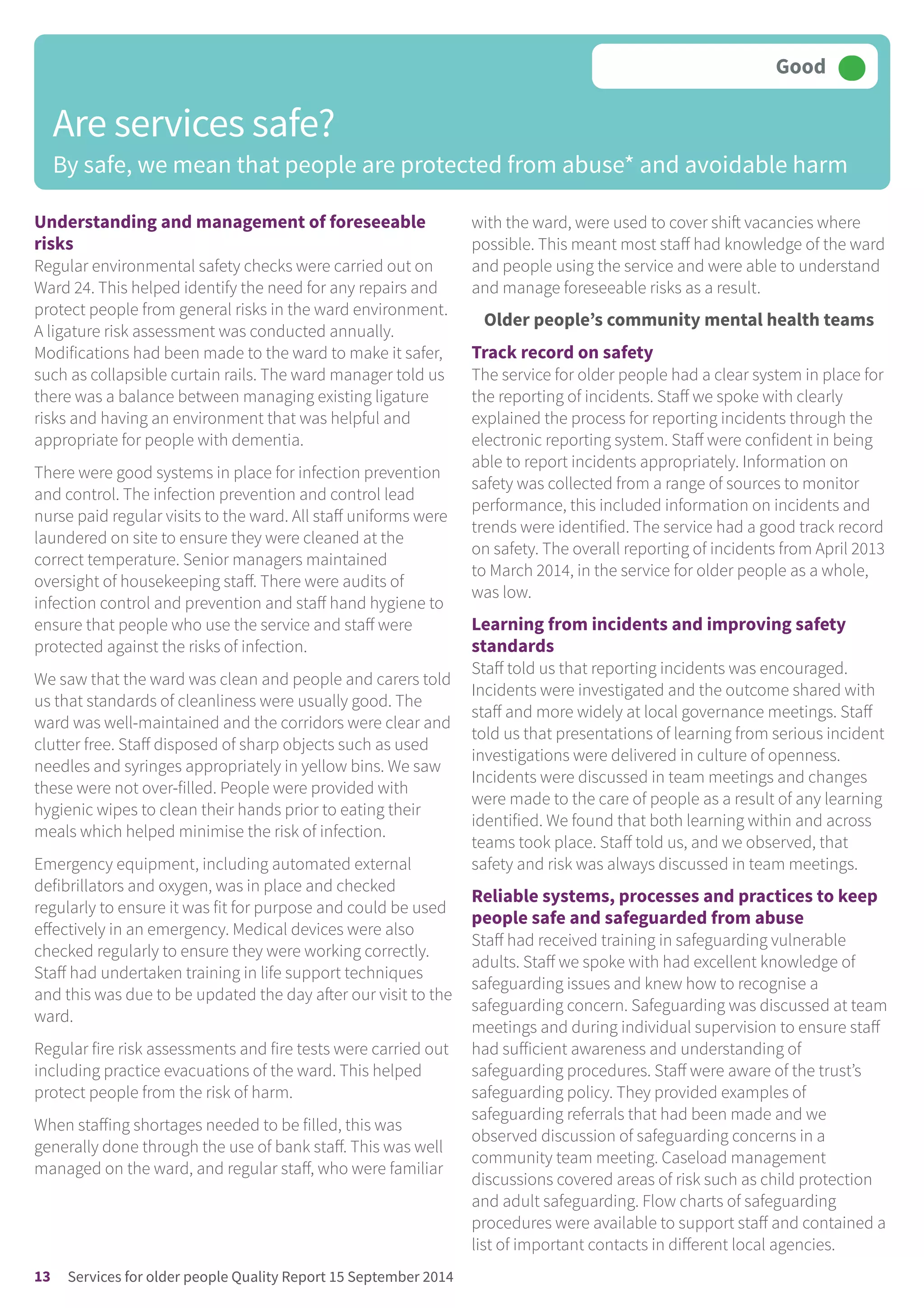 Understanding and management of foreseeable
risks
Regular environmental safety checks were carried out on
Ward 24. This helped identify the need for any repairs and
protect people from general risks in the ward environment.
A ligature risk assessment was conducted annually.
Modifications had been made to the ward to make it safer,
such as collapsible curtain rails. The ward manager told us
there was a balance between managing existing ligature
risks and having an environment that was helpful and
appropriate for people with dementia.
There were good systems in place for infection prevention
and control. The infection prevention and control lead
nurse paid regular visits to the ward. All staff uniforms were
laundered on site to ensure they were cleaned at the
correct temperature. Senior managers maintained
oversight of housekeeping staff. There were audits of
infection control and prevention and staff hand hygiene to
ensure that people who use the service and staff were
protected against the risks of infection.
We saw that the ward was clean and people and carers told
us that standards of cleanliness were usually good. The
ward was well-maintained and the corridors were clear and
clutter free. Staff disposed of sharp objects such as used
needles and syringes appropriately in yellow bins. We saw
these were not over-filled. People were provided with
hygienic wipes to clean their hands prior to eating their
meals which helped minimise the risk of infection.
Emergency equipment, including automated external
defibrillators and oxygen, was in place and checked
regularly to ensure it was fit for purpose and could be used
effectively in an emergency. Medical devices were also
checked regularly to ensure they were working correctly.
Staff had undertaken training in life support techniques
and this was due to be updated the day after our visit to the
ward.
Regular fire risk assessments and fire tests were carried out
including practice evacuations of the ward. This helped
protect people from the risk of harm.
When staffing shortages needed to be filled, this was
generally done through the use of bank staff. This was well
managed on the ward, and regular staff, who were familiar
with the ward, were used to cover shift vacancies where
possible. This meant most staff had knowledge of the ward
and people using the service and were able to understand
and manage foreseeable risks as a result.
Older people’s community mental health teams
Track record on safety
The service for older people had a clear system in place for
the reporting of incidents. Staff we spoke with clearly
explained the process for reporting incidents through the
electronic reporting system. Staff were confident in being
able to report incidents appropriately. Information on
safety was collected from a range of sources to monitor
performance, this included information on incidents and
trends were identified. The service had a good track record
on safety. The overall reporting of incidents from April 2013
to March 2014, in the service for older people as a whole,
was low.
Learning from incidents and improving safety
standards
Staff told us that reporting incidents was encouraged.
Incidents were investigated and the outcome shared with
staff and more widely at local governance meetings. Staff
told us that presentations of learning from serious incident
investigations were delivered in culture of openness.
Incidents were discussed in team meetings and changes
were made to the care of people as a result of any learning
identified. We found that both learning within and across
teams took place. Staff told us, and we observed, that
safety and risk was always discussed in team meetings.
Reliable systems, processes and practices to keep
people safe and safeguarded from abuse
Staff had received training in safeguarding vulnerable
adults. Staff we spoke with had excellent knowledge of
safeguarding issues and knew how to recognise a
safeguarding concern. Safeguarding was discussed at team
meetings and during individual supervision to ensure staff
had sufficient awareness and understanding of
safeguarding procedures. Staff were aware of the trust’s
safeguarding policy. They provided examples of
safeguarding referrals that had been made and we
observed discussion of safeguarding concerns in a
community team meeting. Caseload management
discussions covered areas of risk such as child protection
and adult safeguarding. Flow charts of safeguarding
procedures were available to support staff and contained a
list of important contacts in different local agencies.
Are services safe?
By safe, we mean that people are protected from abuse* and avoidable harm
Good –––
13 Services for older people Quality Report 15 September 2014
 