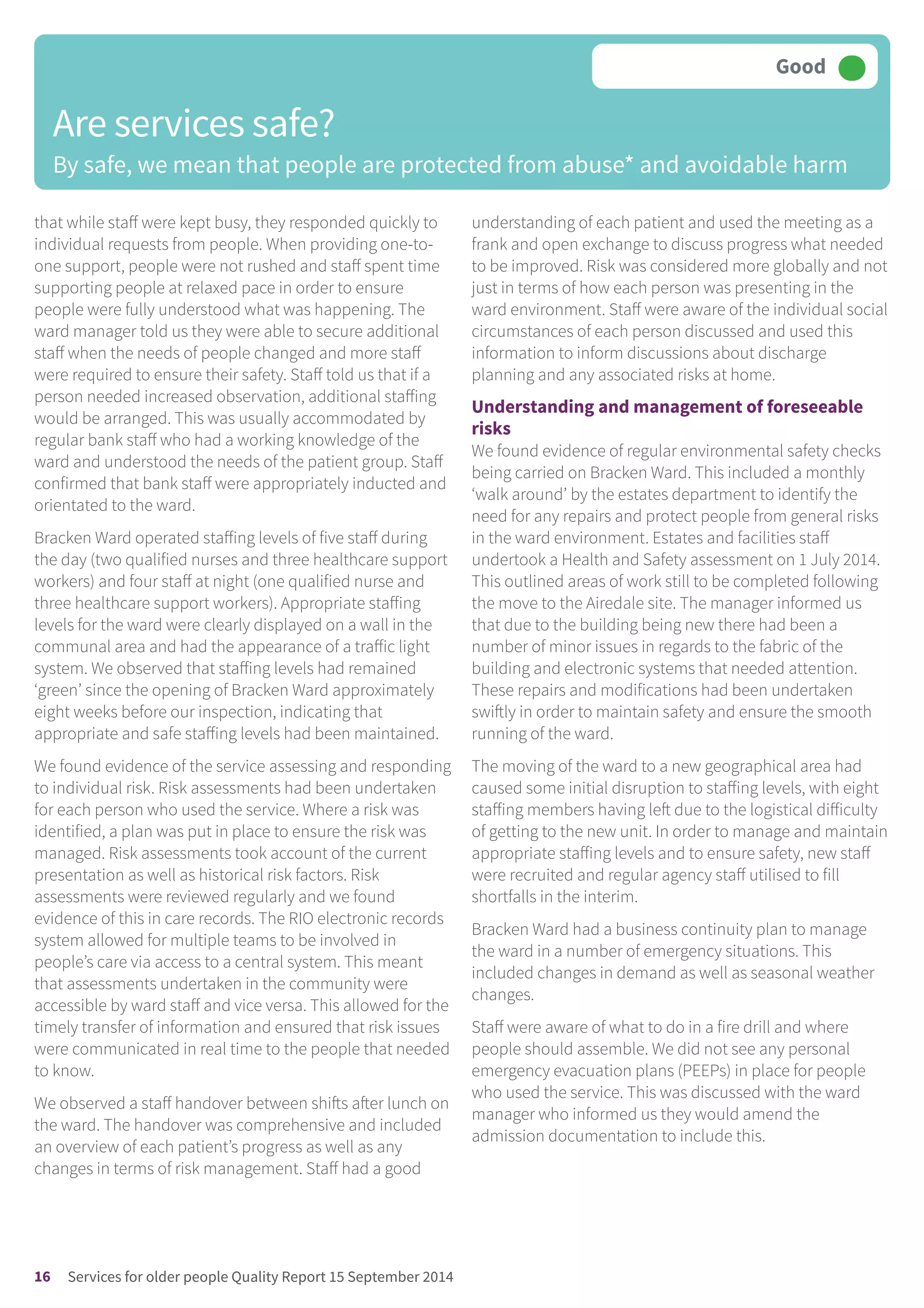 that while staff were kept busy, they responded quickly to
individual requests from people. When providing one-to-
one support, people were not rushed and staff spent time
supporting people at relaxed pace in order to ensure
people were fully understood what was happening. The
ward manager told us they were able to secure additional
staff when the needs of people changed and more staff
were required to ensure their safety. Staff told us that if a
person needed increased observation, additional staffing
would be arranged. This was usually accommodated by
regular bank staff who had a working knowledge of the
ward and understood the needs of the patient group. Staff
confirmed that bank staff were appropriately inducted and
orientated to the ward.
Bracken Ward operated staffing levels of five staff during
the day (two qualified nurses and three healthcare support
workers) and four staff at night (one qualified nurse and
three healthcare support workers). Appropriate staffing
levels for the ward were clearly displayed on a wall in the
communal area and had the appearance of a traffic light
system. We observed that staffing levels had remained
‘green’ since the opening of Bracken Ward approximately
eight weeks before our inspection, indicating that
appropriate and safe staffing levels had been maintained.
We found evidence of the service assessing and responding
to individual risk. Risk assessments had been undertaken
for each person who used the service. Where a risk was
identified, a plan was put in place to ensure the risk was
managed. Risk assessments took account of the current
presentation as well as historical risk factors. Risk
assessments were reviewed regularly and we found
evidence of this in care records. The RIO electronic records
system allowed for multiple teams to be involved in
people’s care via access to a central system. This meant
that assessments undertaken in the community were
accessible by ward staff and vice versa. This allowed for the
timely transfer of information and ensured that risk issues
were communicated in real time to the people that needed
to know.
We observed a staff handover between shifts after lunch on
the ward. The handover was comprehensive and included
an overview of each patient’s progress as well as any
changes in terms of risk management. Staff had a good
understanding of each patient and used the meeting as a
frank and open exchange to discuss progress what needed
to be improved. Risk was considered more globally and not
just in terms of how each person was presenting in the
ward environment. Staff were aware of the individual social
circumstances of each person discussed and used this
information to inform discussions about discharge
planning and any associated risks at home.
Understanding and management of foreseeable
risks
We found evidence of regular environmental safety checks
being carried on Bracken Ward. This included a monthly
‘walk around’ by the estates department to identify the
need for any repairs and protect people from general risks
in the ward environment. Estates and facilities staff
undertook a Health and Safety assessment on 1 July 2014.
This outlined areas of work still to be completed following
the move to the Airedale site. The manager informed us
that due to the building being new there had been a
number of minor issues in regards to the fabric of the
building and electronic systems that needed attention.
These repairs and modifications had been undertaken
swiftly in order to maintain safety and ensure the smooth
running of the ward.
The moving of the ward to a new geographical area had
caused some initial disruption to staffing levels, with eight
staffing members having left due to the logistical difficulty
of getting to the new unit. In order to manage and maintain
appropriate staffing levels and to ensure safety, new staff
were recruited and regular agency staff utilised to fill
shortfalls in the interim.
Bracken Ward had a business continuity plan to manage
the ward in a number of emergency situations. This
included changes in demand as well as seasonal weather
changes.
Staff were aware of what to do in a fire drill and where
people should assemble. We did not see any personal
emergency evacuation plans (PEEPs) in place for people
who used the service. This was discussed with the ward
manager who informed us they would amend the
admission documentation to include this.
Are services safe?
By safe, we mean that people are protected from abuse* and avoidable harm
Good –––
16 Services for older people Quality Report 15 September 2014
 
