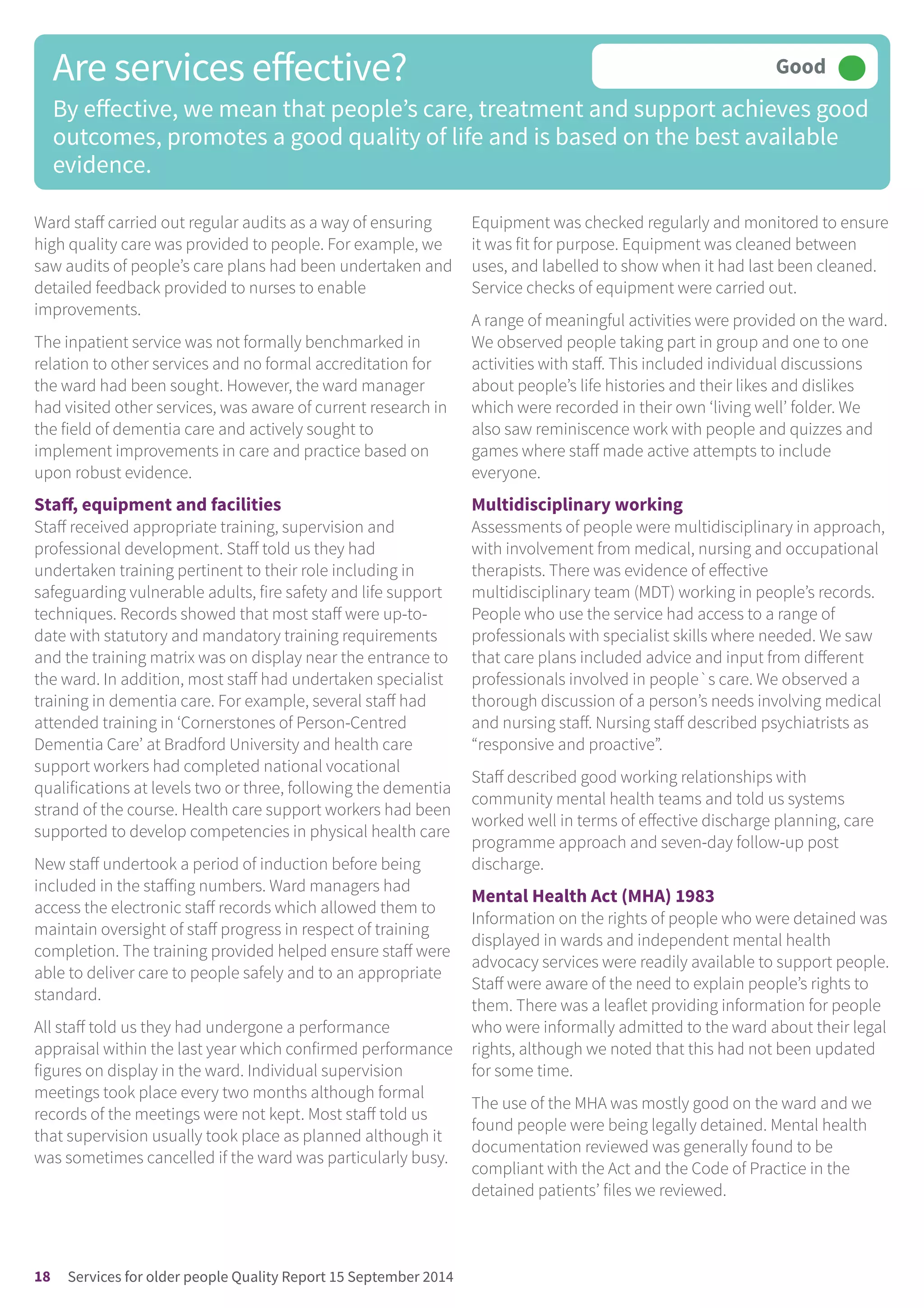 Ward staff carried out regular audits as a way of ensuring
high quality care was provided to people. For example, we
saw audits of people’s care plans had been undertaken and
detailed feedback provided to nurses to enable
improvements.
The inpatient service was not formally benchmarked in
relation to other services and no formal accreditation for
the ward had been sought. However, the ward manager
had visited other services, was aware of current research in
the field of dementia care and actively sought to
implement improvements in care and practice based on
upon robust evidence.
Staff, equipment and facilities
Staff received appropriate training, supervision and
professional development. Staff told us they had
undertaken training pertinent to their role including in
safeguarding vulnerable adults, fire safety and life support
techniques. Records showed that most staff were up-to-
date with statutory and mandatory training requirements
and the training matrix was on display near the entrance to
the ward. In addition, most staff had undertaken specialist
training in dementia care. For example, several staff had
attended training in ‘Cornerstones of Person-Centred
Dementia Care’ at Bradford University and health care
support workers had completed national vocational
qualifications at levels two or three, following the dementia
strand of the course. Health care support workers had been
supported to develop competencies in physical health care
New staff undertook a period of induction before being
included in the staffing numbers. Ward managers had
access the electronic staff records which allowed them to
maintain oversight of staff progress in respect of training
completion. The training provided helped ensure staff were
able to deliver care to people safely and to an appropriate
standard.
All staff told us they had undergone a performance
appraisal within the last year which confirmed performance
figures on display in the ward. Individual supervision
meetings took place every two months although formal
records of the meetings were not kept. Most staff told us
that supervision usually took place as planned although it
was sometimes cancelled if the ward was particularly busy.
Equipment was checked regularly and monitored to ensure
it was fit for purpose. Equipment was cleaned between
uses, and labelled to show when it had last been cleaned.
Service checks of equipment were carried out.
A range of meaningful activities were provided on the ward.
We observed people taking part in group and one to one
activities with staff. This included individual discussions
about people’s life histories and their likes and dislikes
which were recorded in their own ‘living well’ folder. We
also saw reminiscence work with people and quizzes and
games where staff made active attempts to include
everyone.
Multidisciplinary working
Assessments of people were multidisciplinary in approach,
with involvement from medical, nursing and occupational
therapists. There was evidence of effective
multidisciplinary team (MDT) working in people’s records.
People who use the service had access to a range of
professionals with specialist skills where needed. We saw
that care plans included advice and input from different
professionals involved in people`s care. We observed a
thorough discussion of a person’s needs involving medical
and nursing staff. Nursing staff described psychiatrists as
“responsive and proactive”.
Staff described good working relationships with
community mental health teams and told us systems
worked well in terms of effective discharge planning, care
programme approach and seven-day follow-up post
discharge.
Mental Health Act (MHA) 1983
Information on the rights of people who were detained was
displayed in wards and independent mental health
advocacy services were readily available to support people.
Staff were aware of the need to explain people’s rights to
them. There was a leaflet providing information for people
who were informally admitted to the ward about their legal
rights, although we noted that this had not been updated
for some time.
The use of the MHA was mostly good on the ward and we
found people were being legally detained. Mental health
documentation reviewed was generally found to be
compliant with the Act and the Code of Practice in the
detained patients’ files we reviewed.
Are services effective?
By effective, we mean that people’s care, treatment and support achieves good
outcomes, promotes a good quality of life and is based on the best available
evidence.
Good –––
18 Services for older people Quality Report 15 September 2014
 