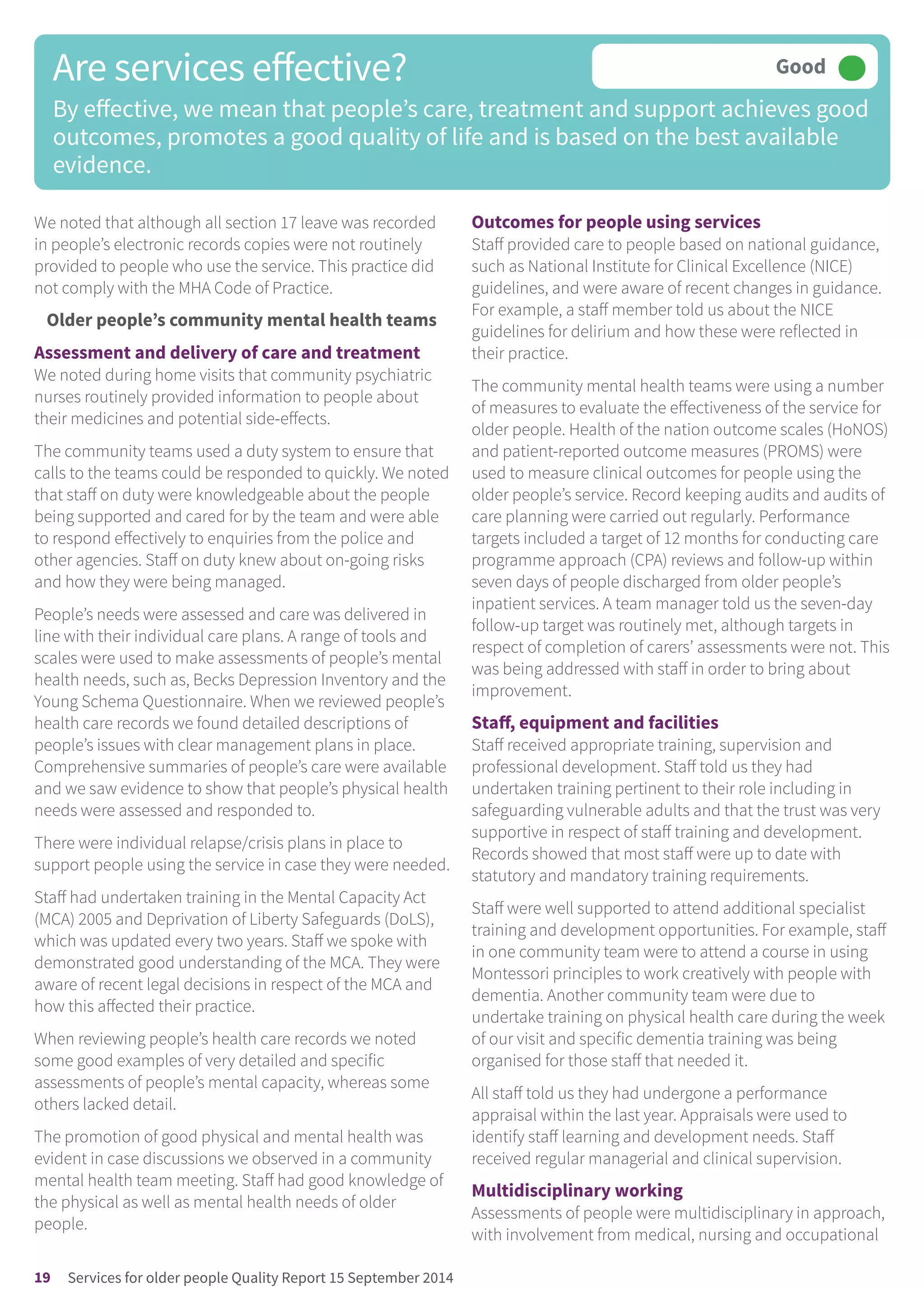 We noted that although all section 17 leave was recorded
in people’s electronic records copies were not routinely
provided to people who use the service. This practice did
not comply with the MHA Code of Practice.
Older people’s community mental health teams
Assessment and delivery of care and treatment
We noted during home visits that community psychiatric
nurses routinely provided information to people about
their medicines and potential side-effects.
The community teams used a duty system to ensure that
calls to the teams could be responded to quickly. We noted
that staff on duty were knowledgeable about the people
being supported and cared for by the team and were able
to respond effectively to enquiries from the police and
other agencies. Staff on duty knew about on-going risks
and how they were being managed.
People’s needs were assessed and care was delivered in
line with their individual care plans. A range of tools and
scales were used to make assessments of people’s mental
health needs, such as, Becks Depression Inventory and the
Young Schema Questionnaire. When we reviewed people’s
health care records we found detailed descriptions of
people’s issues with clear management plans in place.
Comprehensive summaries of people’s care were available
and we saw evidence to show that people’s physical health
needs were assessed and responded to.
There were individual relapse/crisis plans in place to
support people using the service in case they were needed.
Staff had undertaken training in the Mental Capacity Act
(MCA) 2005 and Deprivation of Liberty Safeguards (DoLS),
which was updated every two years. Staff we spoke with
demonstrated good understanding of the MCA. They were
aware of recent legal decisions in respect of the MCA and
how this affected their practice.
When reviewing people’s health care records we noted
some good examples of very detailed and specific
assessments of people’s mental capacity, whereas some
others lacked detail.
The promotion of good physical and mental health was
evident in case discussions we observed in a community
mental health team meeting. Staff had good knowledge of
the physical as well as mental health needs of older
people.
Outcomes for people using services
Staff provided care to people based on national guidance,
such as National Institute for Clinical Excellence (NICE)
guidelines, and were aware of recent changes in guidance.
For example, a staff member told us about the NICE
guidelines for delirium and how these were reflected in
their practice.
The community mental health teams were using a number
of measures to evaluate the effectiveness of the service for
older people. Health of the nation outcome scales (HoNOS)
and patient-reported outcome measures (PROMS) were
used to measure clinical outcomes for people using the
older people’s service. Record keeping audits and audits of
care planning were carried out regularly. Performance
targets included a target of 12 months for conducting care
programme approach (CPA) reviews and follow-up within
seven days of people discharged from older people’s
inpatient services. A team manager told us the seven-day
follow-up target was routinely met, although targets in
respect of completion of carers’ assessments were not. This
was being addressed with staff in order to bring about
improvement.
Staff, equipment and facilities
Staff received appropriate training, supervision and
professional development. Staff told us they had
undertaken training pertinent to their role including in
safeguarding vulnerable adults and that the trust was very
supportive in respect of staff training and development.
Records showed that most staff were up to date with
statutory and mandatory training requirements.
Staff were well supported to attend additional specialist
training and development opportunities. For example, staff
in one community team were to attend a course in using
Montessori principles to work creatively with people with
dementia. Another community team were due to
undertake training on physical health care during the week
of our visit and specific dementia training was being
organised for those staff that needed it.
All staff told us they had undergone a performance
appraisal within the last year. Appraisals were used to
identify staff learning and development needs. Staff
received regular managerial and clinical supervision.
Multidisciplinary working
Assessments of people were multidisciplinary in approach,
with involvement from medical, nursing and occupational
Are services effective?
By effective, we mean that people’s care, treatment and support achieves good
outcomes, promotes a good quality of life and is based on the best available
evidence.
Good –––
19 Services for older people Quality Report 15 September 2014
 