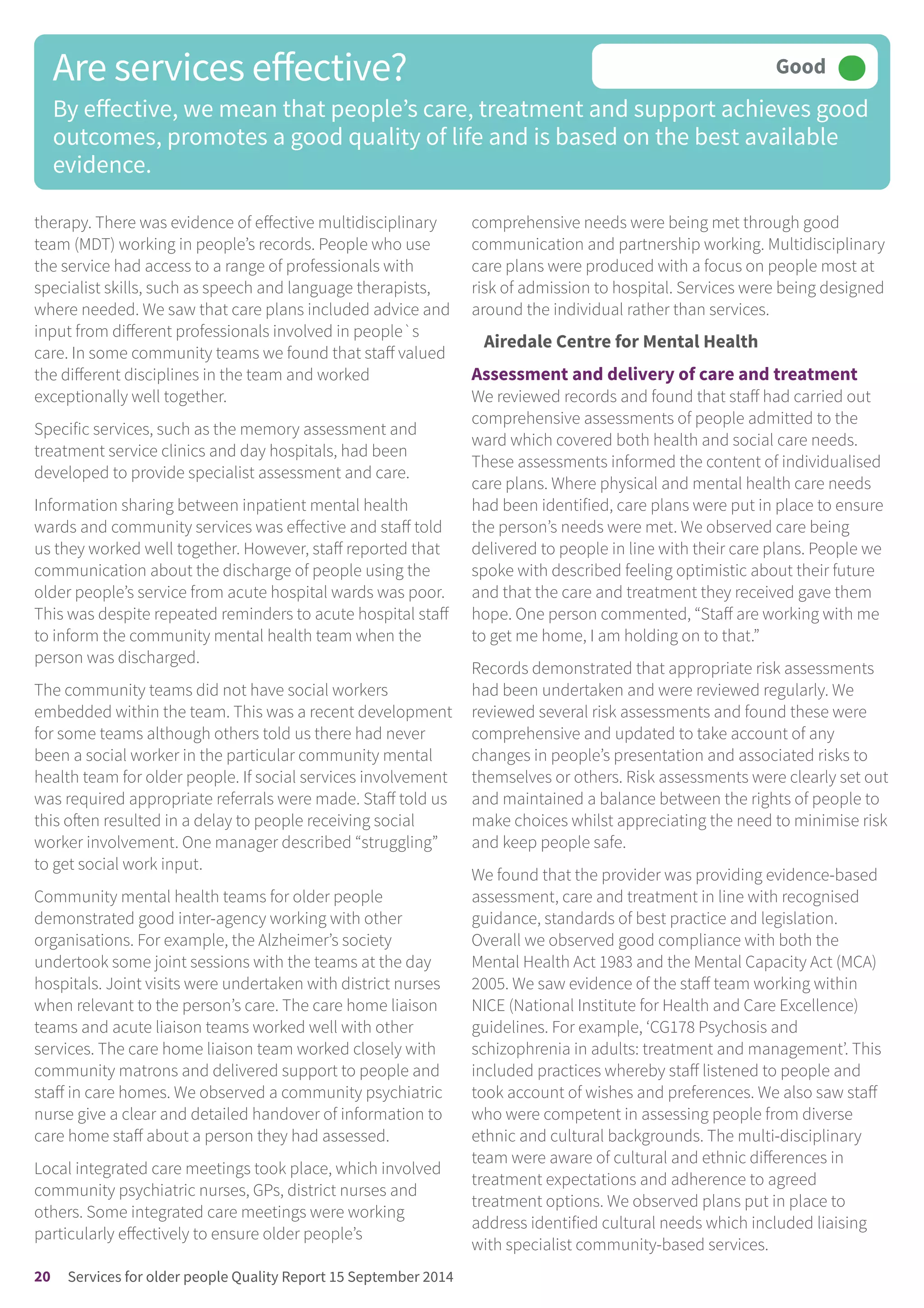 therapy. There was evidence of effective multidisciplinary
team (MDT) working in people’s records. People who use
the service had access to a range of professionals with
specialist skills, such as speech and language therapists,
where needed. We saw that care plans included advice and
input from different professionals involved in people`s
care. In some community teams we found that staff valued
the different disciplines in the team and worked
exceptionally well together.
Specific services, such as the memory assessment and
treatment service clinics and day hospitals, had been
developed to provide specialist assessment and care.
Information sharing between inpatient mental health
wards and community services was effective and staff told
us they worked well together. However, staff reported that
communication about the discharge of people using the
older people’s service from acute hospital wards was poor.
This was despite repeated reminders to acute hospital staff
to inform the community mental health team when the
person was discharged.
The community teams did not have social workers
embedded within the team. This was a recent development
for some teams although others told us there had never
been a social worker in the particular community mental
health team for older people. If social services involvement
was required appropriate referrals were made. Staff told us
this often resulted in a delay to people receiving social
worker involvement. One manager described “struggling”
to get social work input.
Community mental health teams for older people
demonstrated good inter-agency working with other
organisations. For example, the Alzheimer’s society
undertook some joint sessions with the teams at the day
hospitals. Joint visits were undertaken with district nurses
when relevant to the person’s care. The care home liaison
teams and acute liaison teams worked well with other
services. The care home liaison team worked closely with
community matrons and delivered support to people and
staff in care homes. We observed a community psychiatric
nurse give a clear and detailed handover of information to
care home staff about a person they had assessed.
Local integrated care meetings took place, which involved
community psychiatric nurses, GPs, district nurses and
others. Some integrated care meetings were working
particularly effectively to ensure older people’s
comprehensive needs were being met through good
communication and partnership working. Multidisciplinary
care plans were produced with a focus on people most at
risk of admission to hospital. Services were being designed
around the individual rather than services.
Airedale Centre for Mental Health
Assessment and delivery of care and treatment
We reviewed records and found that staff had carried out
comprehensive assessments of people admitted to the
ward which covered both health and social care needs.
These assessments informed the content of individualised
care plans. Where physical and mental health care needs
had been identified, care plans were put in place to ensure
the person’s needs were met. We observed care being
delivered to people in line with their care plans. People we
spoke with described feeling optimistic about their future
and that the care and treatment they received gave them
hope. One person commented, “Staff are working with me
to get me home, I am holding on to that.”
Records demonstrated that appropriate risk assessments
had been undertaken and were reviewed regularly. We
reviewed several risk assessments and found these were
comprehensive and updated to take account of any
changes in people’s presentation and associated risks to
themselves or others. Risk assessments were clearly set out
and maintained a balance between the rights of people to
make choices whilst appreciating the need to minimise risk
and keep people safe.
We found that the provider was providing evidence-based
assessment, care and treatment in line with recognised
guidance, standards of best practice and legislation.
Overall we observed good compliance with both the
Mental Health Act 1983 and the Mental Capacity Act (MCA)
2005. We saw evidence of the staff team working within
NICE (National Institute for Health and Care Excellence)
guidelines. For example, ‘CG178 Psychosis and
schizophrenia in adults: treatment and management’. This
included practices whereby staff listened to people and
took account of wishes and preferences. We also saw staff
who were competent in assessing people from diverse
ethnic and cultural backgrounds. The multi-disciplinary
team were aware of cultural and ethnic differences in
treatment expectations and adherence to agreed
treatment options. We observed plans put in place to
address identified cultural needs which included liaising
with specialist community-based services.
Are services effective?
By effective, we mean that people’s care, treatment and support achieves good
outcomes, promotes a good quality of life and is based on the best available
evidence.
Good –––
20 Services for older people Quality Report 15 September 2014
 