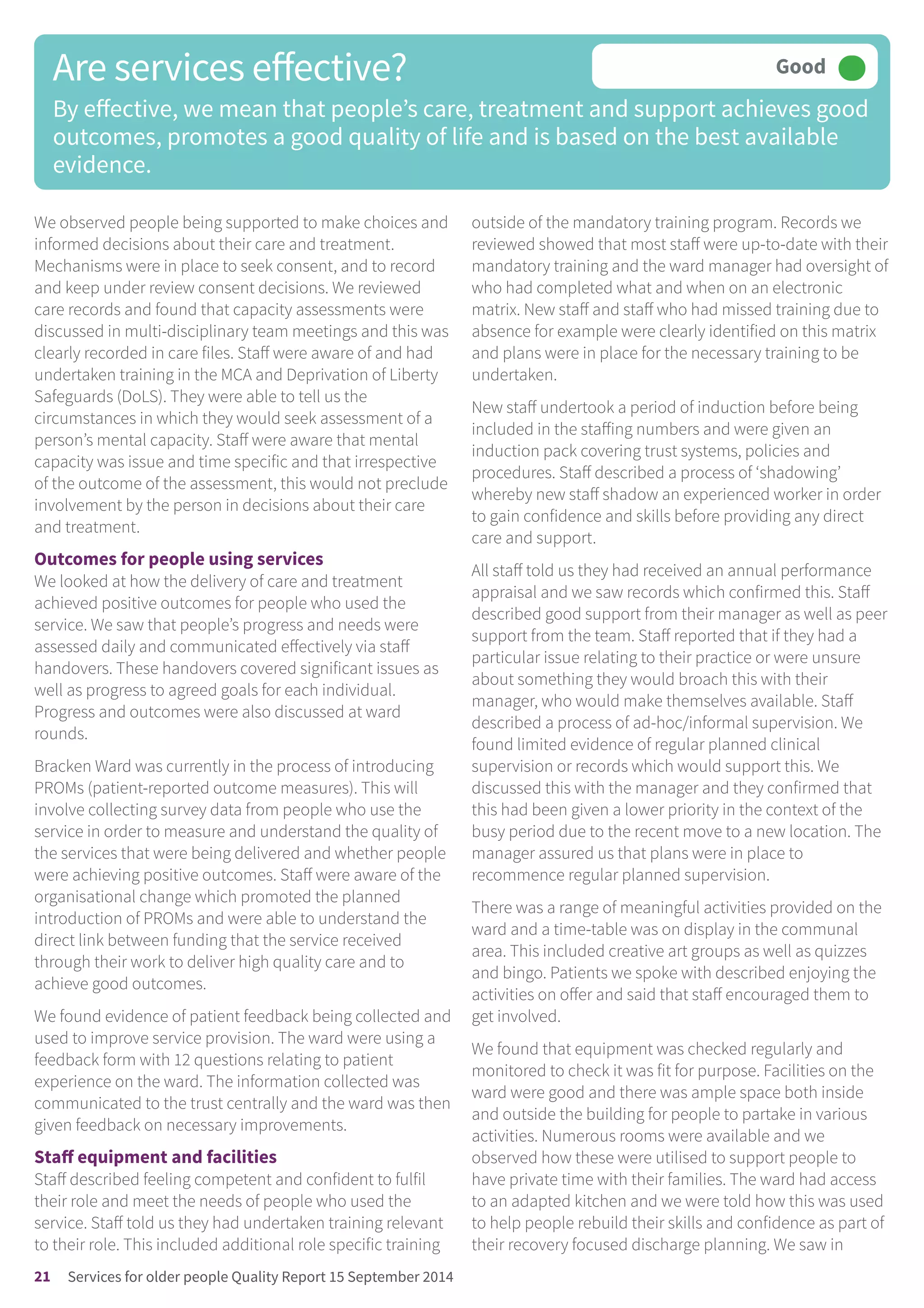 We observed people being supported to make choices and
informed decisions about their care and treatment.
Mechanisms were in place to seek consent, and to record
and keep under review consent decisions. We reviewed
care records and found that capacity assessments were
discussed in multi-disciplinary team meetings and this was
clearly recorded in care files. Staff were aware of and had
undertaken training in the MCA and Deprivation of Liberty
Safeguards (DoLS). They were able to tell us the
circumstances in which they would seek assessment of a
person’s mental capacity. Staff were aware that mental
capacity was issue and time specific and that irrespective
of the outcome of the assessment, this would not preclude
involvement by the person in decisions about their care
and treatment.
Outcomes for people using services
We looked at how the delivery of care and treatment
achieved positive outcomes for people who used the
service. We saw that people’s progress and needs were
assessed daily and communicated effectively via staff
handovers. These handovers covered significant issues as
well as progress to agreed goals for each individual.
Progress and outcomes were also discussed at ward
rounds.
Bracken Ward was currently in the process of introducing
PROMs (patient-reported outcome measures). This will
involve collecting survey data from people who use the
service in order to measure and understand the quality of
the services that were being delivered and whether people
were achieving positive outcomes. Staff were aware of the
organisational change which promoted the planned
introduction of PROMs and were able to understand the
direct link between funding that the service received
through their work to deliver high quality care and to
achieve good outcomes.
We found evidence of patient feedback being collected and
used to improve service provision. The ward were using a
feedback form with 12 questions relating to patient
experience on the ward. The information collected was
communicated to the trust centrally and the ward was then
given feedback on necessary improvements.
Staff equipment and facilities
Staff described feeling competent and confident to fulfil
their role and meet the needs of people who used the
service. Staff told us they had undertaken training relevant
to their role. This included additional role specific training
outside of the mandatory training program. Records we
reviewed showed that most staff were up-to-date with their
mandatory training and the ward manager had oversight of
who had completed what and when on an electronic
matrix. New staff and staff who had missed training due to
absence for example were clearly identified on this matrix
and plans were in place for the necessary training to be
undertaken.
New staff undertook a period of induction before being
included in the staffing numbers and were given an
induction pack covering trust systems, policies and
procedures. Staff described a process of ‘shadowing’
whereby new staff shadow an experienced worker in order
to gain confidence and skills before providing any direct
care and support.
All staff told us they had received an annual performance
appraisal and we saw records which confirmed this. Staff
described good support from their manager as well as peer
support from the team. Staff reported that if they had a
particular issue relating to their practice or were unsure
about something they would broach this with their
manager, who would make themselves available. Staff
described a process of ad-hoc/informal supervision. We
found limited evidence of regular planned clinical
supervision or records which would support this. We
discussed this with the manager and they confirmed that
this had been given a lower priority in the context of the
busy period due to the recent move to a new location. The
manager assured us that plans were in place to
recommence regular planned supervision.
There was a range of meaningful activities provided on the
ward and a time-table was on display in the communal
area. This included creative art groups as well as quizzes
and bingo. Patients we spoke with described enjoying the
activities on offer and said that staff encouraged them to
get involved.
We found that equipment was checked regularly and
monitored to check it was fit for purpose. Facilities on the
ward were good and there was ample space both inside
and outside the building for people to partake in various
activities. Numerous rooms were available and we
observed how these were utilised to support people to
have private time with their families. The ward had access
to an adapted kitchen and we were told how this was used
to help people rebuild their skills and confidence as part of
their recovery focused discharge planning. We saw in
Are services effective?
By effective, we mean that people’s care, treatment and support achieves good
outcomes, promotes a good quality of life and is based on the best available
evidence.
Good –––
21 Services for older people Quality Report 15 September 2014
 