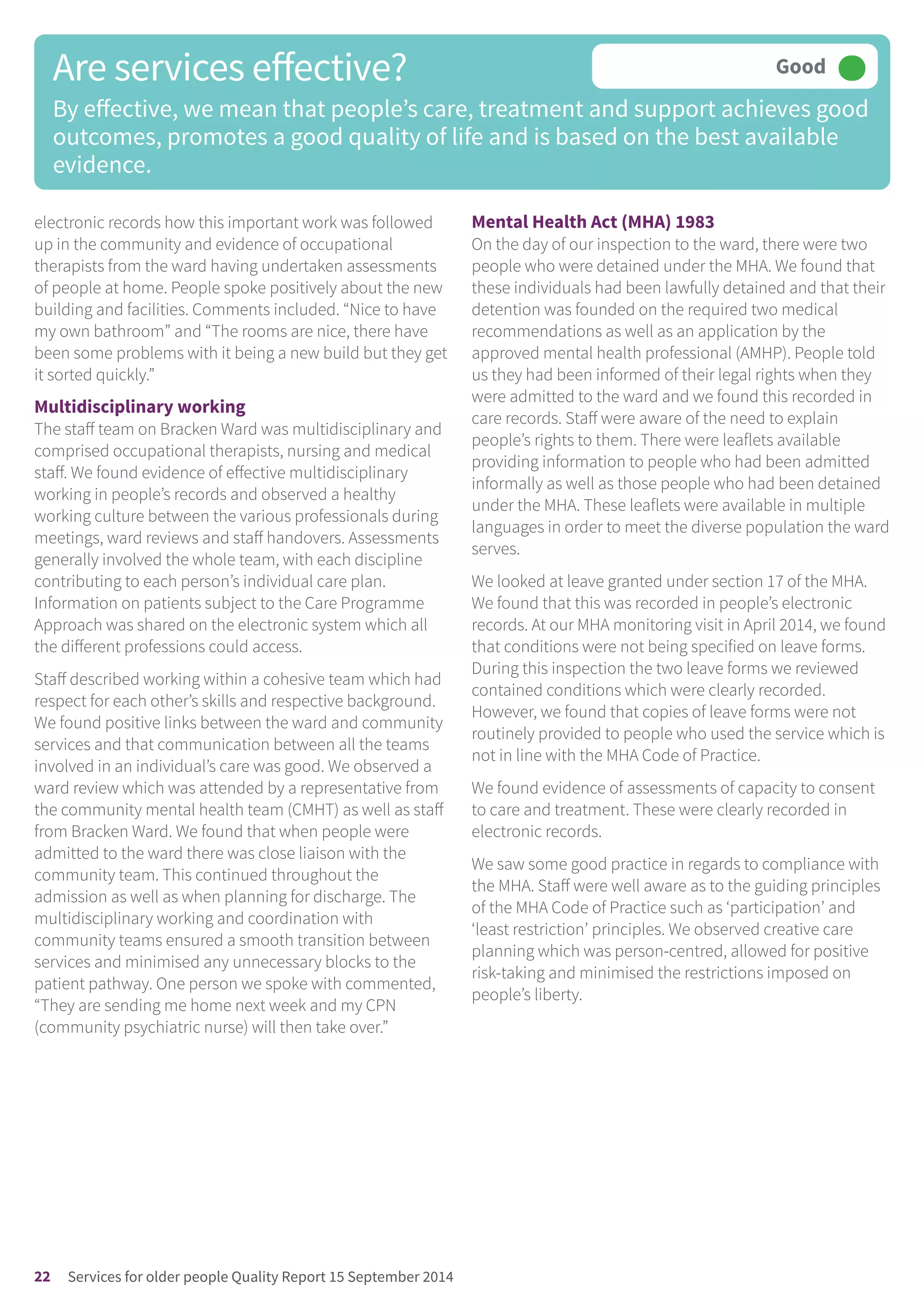 electronic records how this important work was followed
up in the community and evidence of occupational
therapists from the ward having undertaken assessments
of people at home. People spoke positively about the new
building and facilities. Comments included. “Nice to have
my own bathroom” and “The rooms are nice, there have
been some problems with it being a new build but they get
it sorted quickly.”
Multidisciplinary working
The staff team on Bracken Ward was multidisciplinary and
comprised occupational therapists, nursing and medical
staff. We found evidence of effective multidisciplinary
working in people’s records and observed a healthy
working culture between the various professionals during
meetings, ward reviews and staff handovers. Assessments
generally involved the whole team, with each discipline
contributing to each person’s individual care plan.
Information on patients subject to the Care Programme
Approach was shared on the electronic system which all
the different professions could access.
Staff described working within a cohesive team which had
respect for each other’s skills and respective background.
We found positive links between the ward and community
services and that communication between all the teams
involved in an individual’s care was good. We observed a
ward review which was attended by a representative from
the community mental health team (CMHT) as well as staff
from Bracken Ward. We found that when people were
admitted to the ward there was close liaison with the
community team. This continued throughout the
admission as well as when planning for discharge. The
multidisciplinary working and coordination with
community teams ensured a smooth transition between
services and minimised any unnecessary blocks to the
patient pathway. One person we spoke with commented,
“They are sending me home next week and my CPN
(community psychiatric nurse) will then take over.”
Mental Health Act (MHA) 1983
On the day of our inspection to the ward, there were two
people who were detained under the MHA. We found that
these individuals had been lawfully detained and that their
detention was founded on the required two medical
recommendations as well as an application by the
approved mental health professional (AMHP). People told
us they had been informed of their legal rights when they
were admitted to the ward and we found this recorded in
care records. Staff were aware of the need to explain
people’s rights to them. There were leaflets available
providing information to people who had been admitted
informally as well as those people who had been detained
under the MHA. These leaflets were available in multiple
languages in order to meet the diverse population the ward
serves.
We looked at leave granted under section 17 of the MHA.
We found that this was recorded in people’s electronic
records. At our MHA monitoring visit in April 2014, we found
that conditions were not being specified on leave forms.
During this inspection the two leave forms we reviewed
contained conditions which were clearly recorded.
However, we found that copies of leave forms were not
routinely provided to people who used the service which is
not in line with the MHA Code of Practice.
We found evidence of assessments of capacity to consent
to care and treatment. These were clearly recorded in
electronic records.
We saw some good practice in regards to compliance with
the MHA. Staff were well aware as to the guiding principles
of the MHA Code of Practice such as ‘participation’ and
‘least restriction’ principles. We observed creative care
planning which was person-centred, allowed for positive
risk-taking and minimised the restrictions imposed on
people’s liberty.
Are services effective?
By effective, we mean that people’s care, treatment and support achieves good
outcomes, promotes a good quality of life and is based on the best available
evidence.
Good –––
22 Services for older people Quality Report 15 September 2014
 