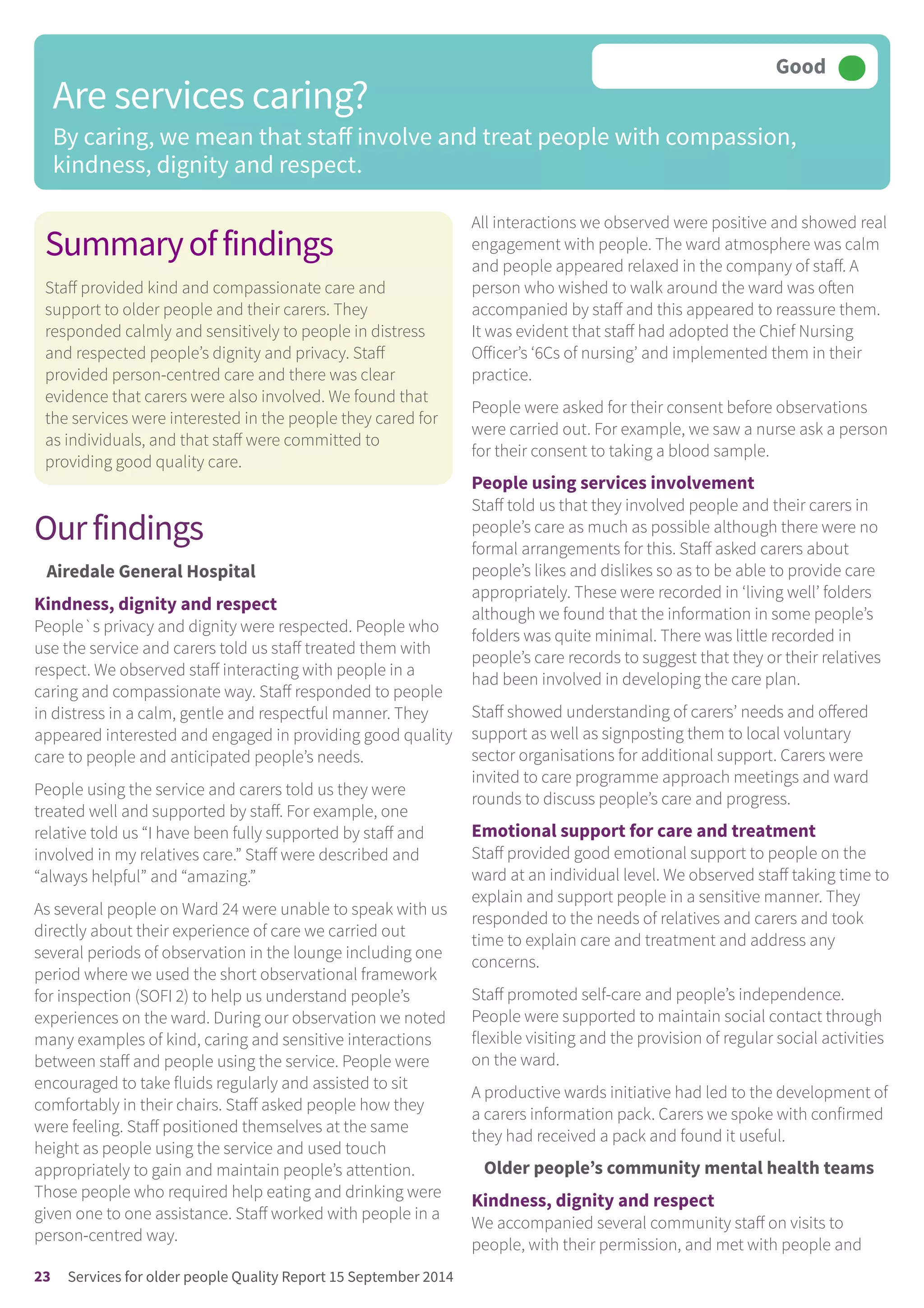 Summaryoffindings
Staff provided kind and compassionate care and
support to older people and their carers. They
responded calmly and sensitively to people in distress
and respected people’s dignity and privacy. Staff
provided person-centred care and there was clear
evidence that carers were also involved. We found that
the services were interested in the people they cared for
as individuals, and that staff were committed to
providing good quality care.
Ourfindings
Airedale General Hospital
Kindness, dignity and respect
People`s privacy and dignity were respected. People who
use the service and carers told us staff treated them with
respect. We observed staff interacting with people in a
caring and compassionate way. Staff responded to people
in distress in a calm, gentle and respectful manner. They
appeared interested and engaged in providing good quality
care to people and anticipated people’s needs.
People using the service and carers told us they were
treated well and supported by staff. For example, one
relative told us “I have been fully supported by staff and
involved in my relatives care.” Staff were described and
“always helpful” and “amazing.”
As several people on Ward 24 were unable to speak with us
directly about their experience of care we carried out
several periods of observation in the lounge including one
period where we used the short observational framework
for inspection (SOFI 2) to help us understand people’s
experiences on the ward. During our observation we noted
many examples of kind, caring and sensitive interactions
between staff and people using the service. People were
encouraged to take fluids regularly and assisted to sit
comfortably in their chairs. Staff asked people how they
were feeling. Staff positioned themselves at the same
height as people using the service and used touch
appropriately to gain and maintain people’s attention.
Those people who required help eating and drinking were
given one to one assistance. Staff worked with people in a
person-centred way.
All interactions we observed were positive and showed real
engagement with people. The ward atmosphere was calm
and people appeared relaxed in the company of staff. A
person who wished to walk around the ward was often
accompanied by staff and this appeared to reassure them.
It was evident that staff had adopted the Chief Nursing
Officer’s ‘6Cs of nursing’ and implemented them in their
practice.
People were asked for their consent before observations
were carried out. For example, we saw a nurse ask a person
for their consent to taking a blood sample.
People using services involvement
Staff told us that they involved people and their carers in
people’s care as much as possible although there were no
formal arrangements for this. Staff asked carers about
people’s likes and dislikes so as to be able to provide care
appropriately. These were recorded in ‘living well’ folders
although we found that the information in some people’s
folders was quite minimal. There was little recorded in
people’s care records to suggest that they or their relatives
had been involved in developing the care plan.
Staff showed understanding of carers’ needs and offered
support as well as signposting them to local voluntary
sector organisations for additional support. Carers were
invited to care programme approach meetings and ward
rounds to discuss people’s care and progress.
Emotional support for care and treatment
Staff provided good emotional support to people on the
ward at an individual level. We observed staff taking time to
explain and support people in a sensitive manner. They
responded to the needs of relatives and carers and took
time to explain care and treatment and address any
concerns.
Staff promoted self-care and people’s independence.
People were supported to maintain social contact through
flexible visiting and the provision of regular social activities
on the ward.
A productive wards initiative had led to the development of
a carers information pack. Carers we spoke with confirmed
they had received a pack and found it useful.
Older people’s community mental health teams
Kindness, dignity and respect
We accompanied several community staff on visits to
people, with their permission, and met with people and
Are services caring?
By caring, we mean that staff involve and treat people with compassion,
kindness, dignity and respect.
Good –––
23 Services for older people Quality Report 15 September 2014
 