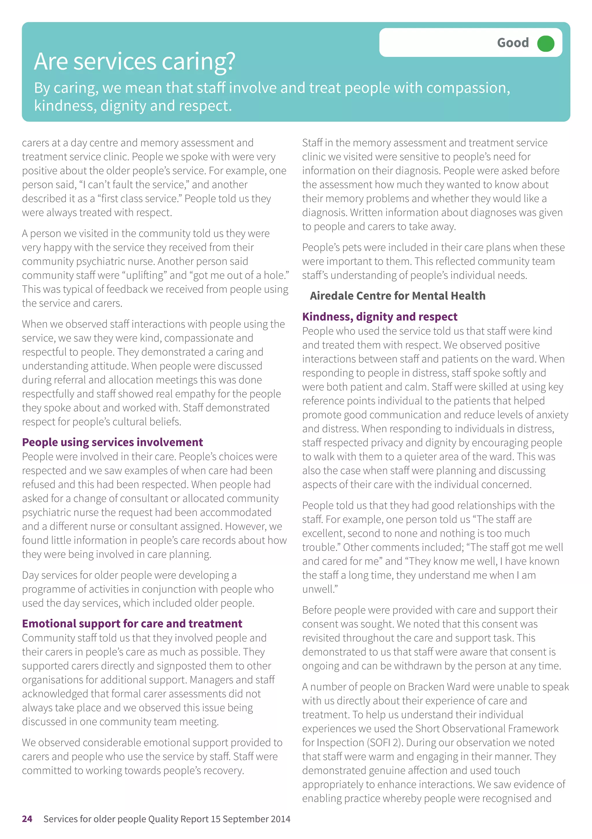 carers at a day centre and memory assessment and
treatment service clinic. People we spoke with were very
positive about the older people’s service. For example, one
person said, “I can’t fault the service,” and another
described it as a “first class service.” People told us they
were always treated with respect.
A person we visited in the community told us they were
very happy with the service they received from their
community psychiatric nurse. Another person said
community staff were “uplifting” and “got me out of a hole.”
This was typical of feedback we received from people using
the service and carers.
When we observed staff interactions with people using the
service, we saw they were kind, compassionate and
respectful to people. They demonstrated a caring and
understanding attitude. When people were discussed
during referral and allocation meetings this was done
respectfully and staff showed real empathy for the people
they spoke about and worked with. Staff demonstrated
respect for people’s cultural beliefs.
People using services involvement
People were involved in their care. People’s choices were
respected and we saw examples of when care had been
refused and this had been respected. When people had
asked for a change of consultant or allocated community
psychiatric nurse the request had been accommodated
and a different nurse or consultant assigned. However, we
found little information in people’s care records about how
they were being involved in care planning.
Day services for older people were developing a
programme of activities in conjunction with people who
used the day services, which included older people.
Emotional support for care and treatment
Community staff told us that they involved people and
their carers in people’s care as much as possible. They
supported carers directly and signposted them to other
organisations for additional support. Managers and staff
acknowledged that formal carer assessments did not
always take place and we observed this issue being
discussed in one community team meeting.
We observed considerable emotional support provided to
carers and people who use the service by staff. Staff were
committed to working towards people’s recovery.
Staff in the memory assessment and treatment service
clinic we visited were sensitive to people’s need for
information on their diagnosis. People were asked before
the assessment how much they wanted to know about
their memory problems and whether they would like a
diagnosis. Written information about diagnoses was given
to people and carers to take away.
People’s pets were included in their care plans when these
were important to them. This reflected community team
staff’s understanding of people’s individual needs.
Airedale Centre for Mental Health
Kindness, dignity and respect
People who used the service told us that staff were kind
and treated them with respect. We observed positive
interactions between staff and patients on the ward. When
responding to people in distress, staff spoke softly and
were both patient and calm. Staff were skilled at using key
reference points individual to the patients that helped
promote good communication and reduce levels of anxiety
and distress. When responding to individuals in distress,
staff respected privacy and dignity by encouraging people
to walk with them to a quieter area of the ward. This was
also the case when staff were planning and discussing
aspects of their care with the individual concerned.
People told us that they had good relationships with the
staff. For example, one person told us “The staff are
excellent, second to none and nothing is too much
trouble.” Other comments included; “The staff got me well
and cared for me” and “They know me well, I have known
the staff a long time, they understand me when I am
unwell.”
Before people were provided with care and support their
consent was sought. We noted that this consent was
revisited throughout the care and support task. This
demonstrated to us that staff were aware that consent is
ongoing and can be withdrawn by the person at any time.
A number of people on Bracken Ward were unable to speak
with us directly about their experience of care and
treatment. To help us understand their individual
experiences we used the Short Observational Framework
for Inspection (SOFI 2). During our observation we noted
that staff were warm and engaging in their manner. They
demonstrated genuine affection and used touch
appropriately to enhance interactions. We saw evidence of
enabling practice whereby people were recognised and
Are services caring?
By caring, we mean that staff involve and treat people with compassion,
kindness, dignity and respect.
Good –––
24 Services for older people Quality Report 15 September 2014
 