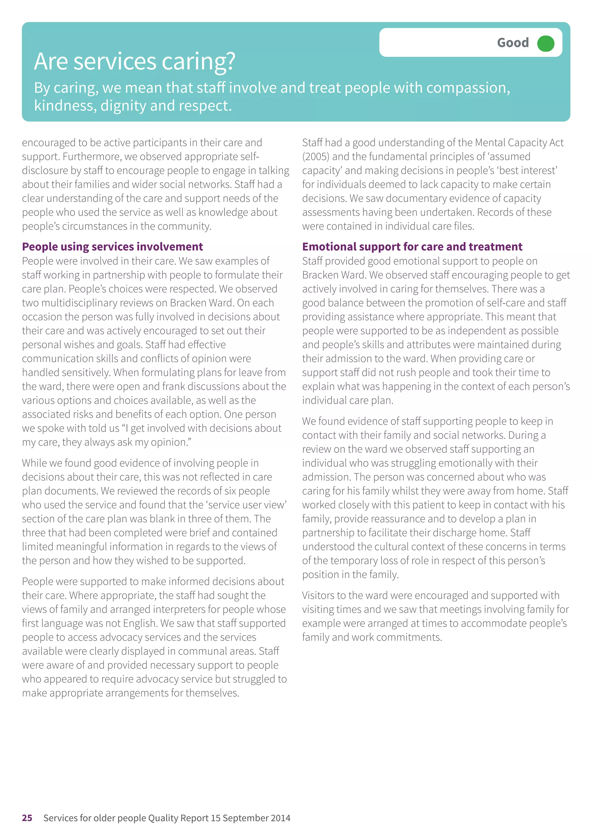 encouraged to be active participants in their care and
support. Furthermore, we observed appropriate self-
disclosure by staff to encourage people to engage in talking
about their families and wider social networks. Staff had a
clear understanding of the care and support needs of the
people who used the service as well as knowledge about
people’s circumstances in the community.
People using services involvement
People were involved in their care. We saw examples of
staff working in partnership with people to formulate their
care plan. People’s choices were respected. We observed
two multidisciplinary reviews on Bracken Ward. On each
occasion the person was fully involved in decisions about
their care and was actively encouraged to set out their
personal wishes and goals. Staff had effective
communication skills and conflicts of opinion were
handled sensitively. When formulating plans for leave from
the ward, there were open and frank discussions about the
various options and choices available, as well as the
associated risks and benefits of each option. One person
we spoke with told us “I get involved with decisions about
my care, they always ask my opinion.”
While we found good evidence of involving people in
decisions about their care, this was not reflected in care
plan documents. We reviewed the records of six people
who used the service and found that the ‘service user view’
section of the care plan was blank in three of them. The
three that had been completed were brief and contained
limited meaningful information in regards to the views of
the person and how they wished to be supported.
People were supported to make informed decisions about
their care. Where appropriate, the staff had sought the
views of family and arranged interpreters for people whose
first language was not English. We saw that staff supported
people to access advocacy services and the services
available were clearly displayed in communal areas. Staff
were aware of and provided necessary support to people
who appeared to require advocacy service but struggled to
make appropriate arrangements for themselves.
Staff had a good understanding of the Mental Capacity Act
(2005) and the fundamental principles of ‘assumed
capacity’ and making decisions in people’s ‘best interest’
for individuals deemed to lack capacity to make certain
decisions. We saw documentary evidence of capacity
assessments having been undertaken. Records of these
were contained in individual care files.
Emotional support for care and treatment
Staff provided good emotional support to people on
Bracken Ward. We observed staff encouraging people to get
actively involved in caring for themselves. There was a
good balance between the promotion of self-care and staff
providing assistance where appropriate. This meant that
people were supported to be as independent as possible
and people’s skills and attributes were maintained during
their admission to the ward. When providing care or
support staff did not rush people and took their time to
explain what was happening in the context of each person’s
individual care plan.
We found evidence of staff supporting people to keep in
contact with their family and social networks. During a
review on the ward we observed staff supporting an
individual who was struggling emotionally with their
admission. The person was concerned about who was
caring for his family whilst they were away from home. Staff
worked closely with this patient to keep in contact with his
family, provide reassurance and to develop a plan in
partnership to facilitate their discharge home. Staff
understood the cultural context of these concerns in terms
of the temporary loss of role in respect of this person’s
position in the family.
Visitors to the ward were encouraged and supported with
visiting times and we saw that meetings involving family for
example were arranged at times to accommodate people’s
family and work commitments.
Are services caring?
By caring, we mean that staff involve and treat people with compassion,
kindness, dignity and respect.
Good –––
25 Services for older people Quality Report 15 September 2014
 