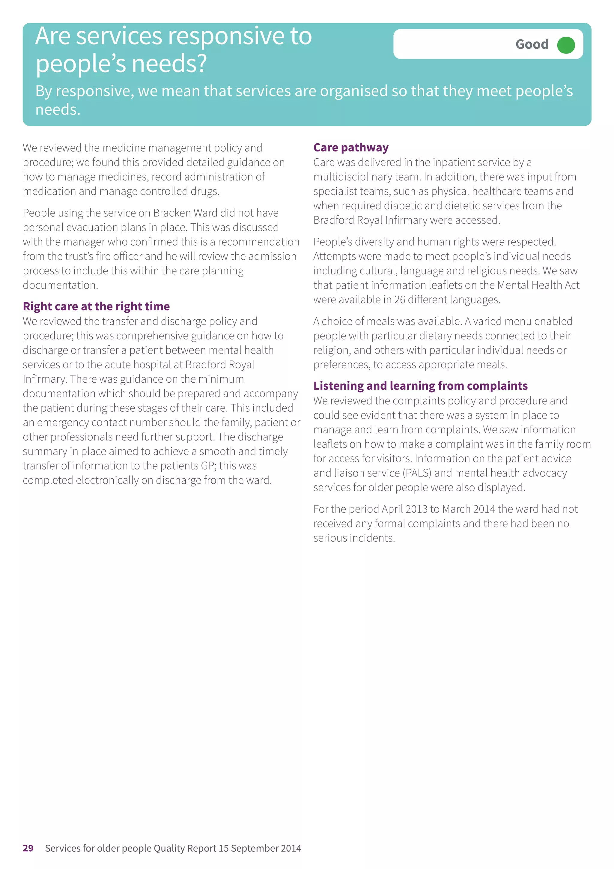 We reviewed the medicine management policy and
procedure; we found this provided detailed guidance on
how to manage medicines, record administration of
medication and manage controlled drugs.
People using the service on Bracken Ward did not have
personal evacuation plans in place. This was discussed
with the manager who confirmed this is a recommendation
from the trust’s fire officer and he will review the admission
process to include this within the care planning
documentation.
Right care at the right time
We reviewed the transfer and discharge policy and
procedure; this was comprehensive guidance on how to
discharge or transfer a patient between mental health
services or to the acute hospital at Bradford Royal
Infirmary. There was guidance on the minimum
documentation which should be prepared and accompany
the patient during these stages of their care. This included
an emergency contact number should the family, patient or
other professionals need further support. The discharge
summary in place aimed to achieve a smooth and timely
transfer of information to the patients GP; this was
completed electronically on discharge from the ward.
Care pathway
Care was delivered in the inpatient service by a
multidisciplinary team. In addition, there was input from
specialist teams, such as physical healthcare teams and
when required diabetic and dietetic services from the
Bradford Royal Infirmary were accessed.
People’s diversity and human rights were respected.
Attempts were made to meet people’s individual needs
including cultural, language and religious needs. We saw
that patient information leaflets on the Mental Health Act
were available in 26 different languages.
A choice of meals was available. A varied menu enabled
people with particular dietary needs connected to their
religion, and others with particular individual needs or
preferences, to access appropriate meals.
Listening and learning from complaints
We reviewed the complaints policy and procedure and
could see evident that there was a system in place to
manage and learn from complaints. We saw information
leaflets on how to make a complaint was in the family room
for access for visitors. Information on the patient advice
and liaison service (PALS) and mental health advocacy
services for older people were also displayed.
For the period April 2013 to March 2014 the ward had not
received any formal complaints and there had been no
serious incidents.
Are services responsive to
people’s needs?
By responsive, we mean that services are organised so that they meet people’s
needs.
Good –––
29 Services for older people Quality Report 15 September 2014
 