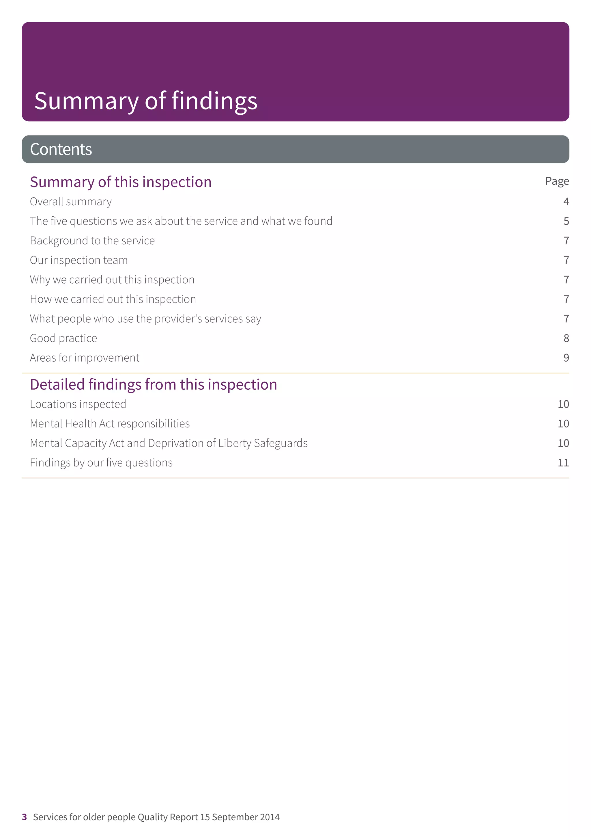 Contents
PageSummary of this inspection
Overall summary 4
The five questions we ask about the service and what we found 5
Background to the service 7
Our inspection team 7
Why we carried out this inspection 7
How we carried out this inspection 7
What people who use the provider's services say 7
Good practice 8
Areas for improvement 9
Detailed findings from this inspection
Locations inspected 10
Mental Health Act responsibilities 10
Mental Capacity Act and Deprivation of Liberty Safeguards 10
Findings by our five questions 11
Summary of findings
3 Services for older people Quality Report 15 September 2014
 
