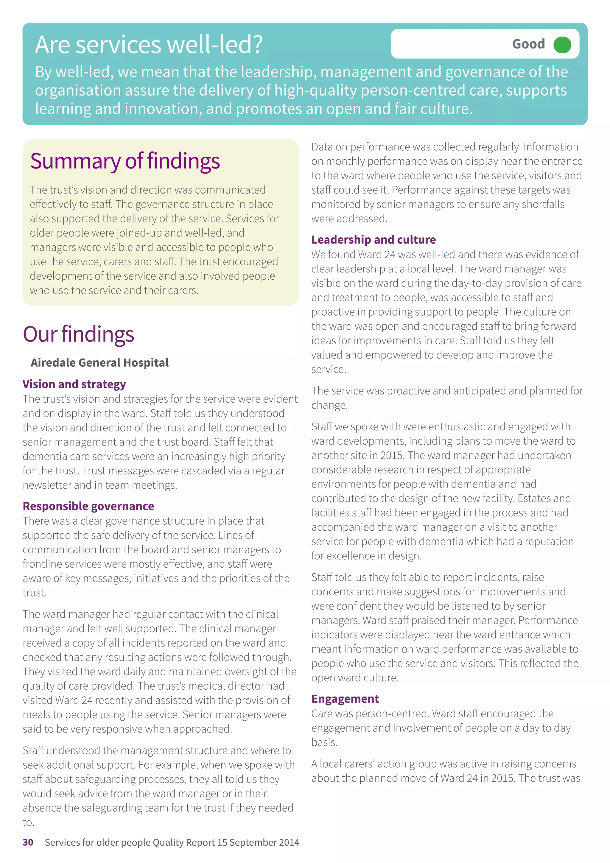 Summaryoffindings
The trust’s vision and direction was communicated
effectively to staff. The governance structure in place
also supported the delivery of the service. Services for
older people were joined-up and well-led, and
managers were visible and accessible to people who
use the service, carers and staff. The trust encouraged
development of the service and also involved people
who use the service and their carers.
Ourfindings
Airedale General Hospital
Vision and strategy
The trust’s vision and strategies for the service were evident
and on display in the ward. Staff told us they understood
the vision and direction of the trust and felt connected to
senior management and the trust board. Staff felt that
dementia care services were an increasingly high priority
for the trust. Trust messages were cascaded via a regular
newsletter and in team meetings.
Responsible governance
There was a clear governance structure in place that
supported the safe delivery of the service. Lines of
communication from the board and senior managers to
frontline services were mostly effective, and staff were
aware of key messages, initiatives and the priorities of the
trust.
The ward manager had regular contact with the clinical
manager and felt well supported. The clinical manager
received a copy of all incidents reported on the ward and
checked that any resulting actions were followed through.
They visited the ward daily and maintained oversight of the
quality of care provided. The trust’s medical director had
visited Ward 24 recently and assisted with the provision of
meals to people using the service. Senior managers were
said to be very responsive when approached.
Staff understood the management structure and where to
seek additional support. For example, when we spoke with
staff about safeguarding processes, they all told us they
would seek advice from the ward manager or in their
absence the safeguarding team for the trust if they needed
to.
Data on performance was collected regularly. Information
on monthly performance was on display near the entrance
to the ward where people who use the service, visitors and
staff could see it. Performance against these targets was
monitored by senior managers to ensure any shortfalls
were addressed.
Leadership and culture
We found Ward 24 was well-led and there was evidence of
clear leadership at a local level. The ward manager was
visible on the ward during the day-to-day provision of care
and treatment to people, was accessible to staff and
proactive in providing support to people. The culture on
the ward was open and encouraged staff to bring forward
ideas for improvements in care. Staff told us they felt
valued and empowered to develop and improve the
service.
The service was proactive and anticipated and planned for
change.
Staff we spoke with were enthusiastic and engaged with
ward developments, including plans to move the ward to
another site in 2015. The ward manager had undertaken
considerable research in respect of appropriate
environments for people with dementia and had
contributed to the design of the new facility. Estates and
facilities staff had been engaged in the process and had
accompanied the ward manager on a visit to another
service for people with dementia which had a reputation
for excellence in design.
Staff told us they felt able to report incidents, raise
concerns and make suggestions for improvements and
were confident they would be listened to by senior
managers. Ward staff praised their manager. Performance
indicators were displayed near the ward entrance which
meant information on ward performance was available to
people who use the service and visitors. This reflected the
open ward culture.
Engagement
Care was person-centred. Ward staff encouraged the
engagement and involvement of people on a day to day
basis.
A local carers’ action group was active in raising concerns
about the planned move of Ward 24 in 2015. The trust was
Are services well-led?
By well-led, we mean that the leadership, management and governance of the
organisation assure the delivery of high-quality person-centred care, supports
learning and innovation, and promotes an open and fair culture.
Good –––
30 Services for older people Quality Report 15 September 2014
 
