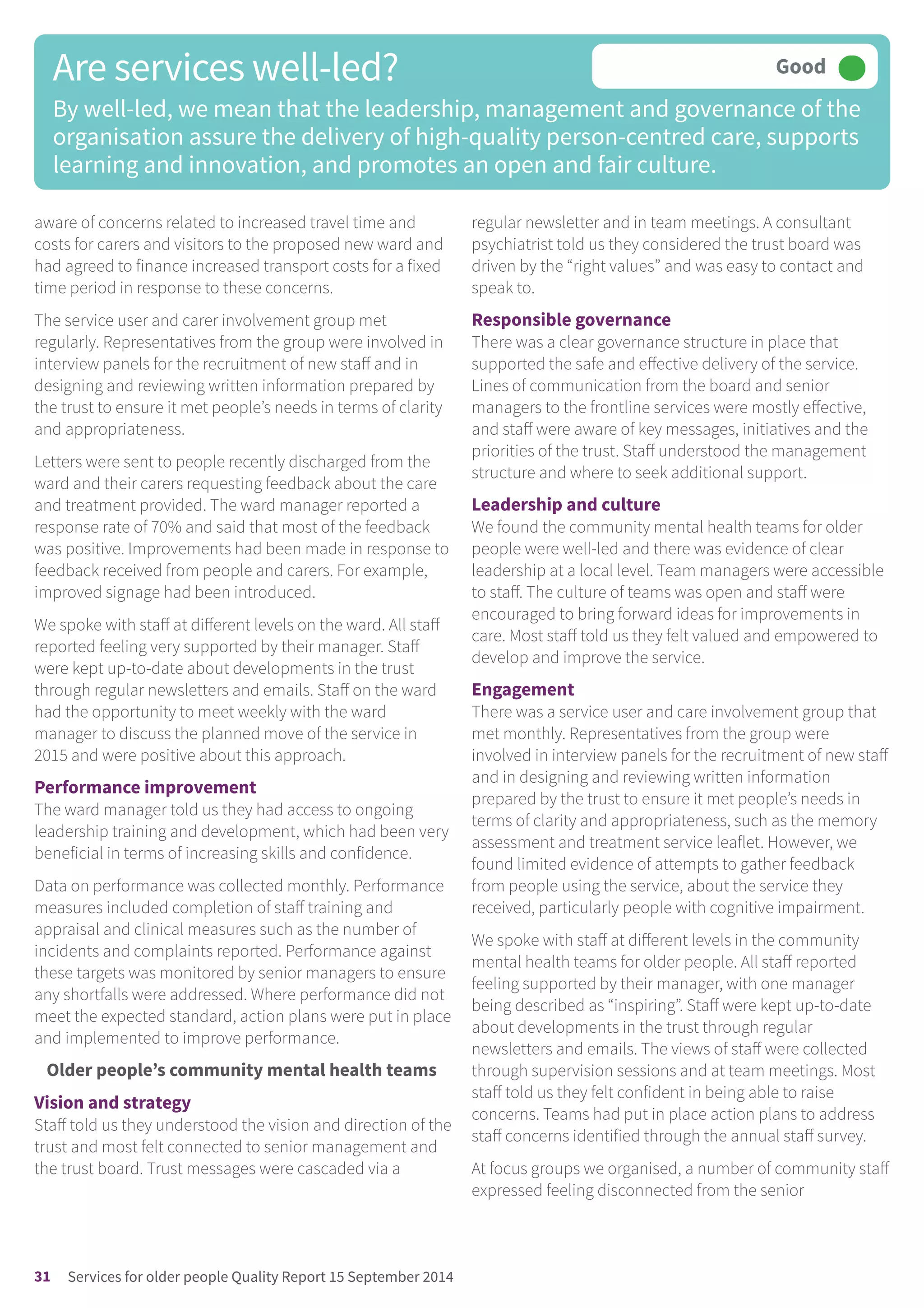 aware of concerns related to increased travel time and
costs for carers and visitors to the proposed new ward and
had agreed to finance increased transport costs for a fixed
time period in response to these concerns.
The service user and carer involvement group met
regularly. Representatives from the group were involved in
interview panels for the recruitment of new staff and in
designing and reviewing written information prepared by
the trust to ensure it met people’s needs in terms of clarity
and appropriateness.
Letters were sent to people recently discharged from the
ward and their carers requesting feedback about the care
and treatment provided. The ward manager reported a
response rate of 70% and said that most of the feedback
was positive. Improvements had been made in response to
feedback received from people and carers. For example,
improved signage had been introduced.
We spoke with staff at different levels on the ward. All staff
reported feeling very supported by their manager. Staff
were kept up-to-date about developments in the trust
through regular newsletters and emails. Staff on the ward
had the opportunity to meet weekly with the ward
manager to discuss the planned move of the service in
2015 and were positive about this approach.
Performance improvement
The ward manager told us they had access to ongoing
leadership training and development, which had been very
beneficial in terms of increasing skills and confidence.
Data on performance was collected monthly. Performance
measures included completion of staff training and
appraisal and clinical measures such as the number of
incidents and complaints reported. Performance against
these targets was monitored by senior managers to ensure
any shortfalls were addressed. Where performance did not
meet the expected standard, action plans were put in place
and implemented to improve performance.
Older people’s community mental health teams
Vision and strategy
Staff told us they understood the vision and direction of the
trust and most felt connected to senior management and
the trust board. Trust messages were cascaded via a
regular newsletter and in team meetings. A consultant
psychiatrist told us they considered the trust board was
driven by the “right values” and was easy to contact and
speak to.
Responsible governance
There was a clear governance structure in place that
supported the safe and effective delivery of the service.
Lines of communication from the board and senior
managers to the frontline services were mostly effective,
and staff were aware of key messages, initiatives and the
priorities of the trust. Staff understood the management
structure and where to seek additional support.
Leadership and culture
We found the community mental health teams for older
people were well-led and there was evidence of clear
leadership at a local level. Team managers were accessible
to staff. The culture of teams was open and staff were
encouraged to bring forward ideas for improvements in
care. Most staff told us they felt valued and empowered to
develop and improve the service.
Engagement
There was a service user and care involvement group that
met monthly. Representatives from the group were
involved in interview panels for the recruitment of new staff
and in designing and reviewing written information
prepared by the trust to ensure it met people’s needs in
terms of clarity and appropriateness, such as the memory
assessment and treatment service leaflet. However, we
found limited evidence of attempts to gather feedback
from people using the service, about the service they
received, particularly people with cognitive impairment.
We spoke with staff at different levels in the community
mental health teams for older people. All staff reported
feeling supported by their manager, with one manager
being described as “inspiring”. Staff were kept up-to-date
about developments in the trust through regular
newsletters and emails. The views of staff were collected
through supervision sessions and at team meetings. Most
staff told us they felt confident in being able to raise
concerns. Teams had put in place action plans to address
staff concerns identified through the annual staff survey.
At focus groups we organised, a number of community staff
expressed feeling disconnected from the senior
Are services well-led?
By well-led, we mean that the leadership, management and governance of the
organisation assure the delivery of high-quality person-centred care, supports
learning and innovation, and promotes an open and fair culture.
Good –––
31 Services for older people Quality Report 15 September 2014
 