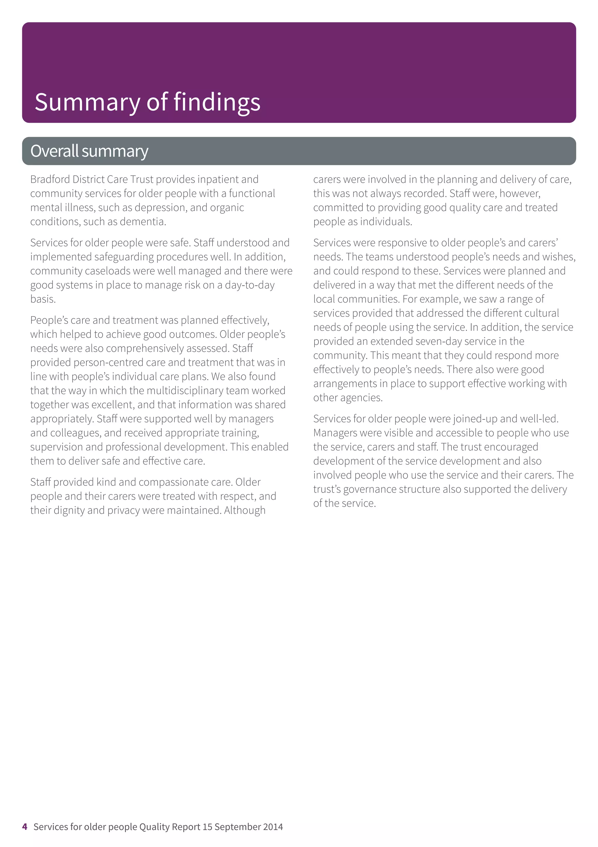 Overallsummary
Bradford District Care Trust provides inpatient and
community services for older people with a functional
mental illness, such as depression, and organic
conditions, such as dementia.
Services for older people were safe. Staff understood and
implemented safeguarding procedures well. In addition,
community caseloads were well managed and there were
good systems in place to manage risk on a day-to-day
basis.
People’s care and treatment was planned effectively,
which helped to achieve good outcomes. Older people’s
needs were also comprehensively assessed. Staff
provided person-centred care and treatment that was in
line with people’s individual care plans. We also found
that the way in which the multidisciplinary team worked
together was excellent, and that information was shared
appropriately. Staff were supported well by managers
and colleagues, and received appropriate training,
supervision and professional development. This enabled
them to deliver safe and effective care.
Staff provided kind and compassionate care. Older
people and their carers were treated with respect, and
their dignity and privacy were maintained. Although
carers were involved in the planning and delivery of care,
this was not always recorded. Staff were, however,
committed to providing good quality care and treated
people as individuals.
Services were responsive to older people’s and carers’
needs. The teams understood people’s needs and wishes,
and could respond to these. Services were planned and
delivered in a way that met the different needs of the
local communities. For example, we saw a range of
services provided that addressed the different cultural
needs of people using the service. In addition, the service
provided an extended seven-day service in the
community. This meant that they could respond more
effectively to people’s needs. There also were good
arrangements in place to support effective working with
other agencies.
Services for older people were joined-up and well-led.
Managers were visible and accessible to people who use
the service, carers and staff. The trust encouraged
development of the service development and also
involved people who use the service and their carers. The
trust’s governance structure also supported the delivery
of the service.
Summary of findings
4 Services for older people Quality Report 15 September 2014
 