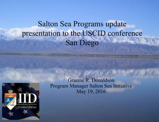 www.iid.com
1
Salton Sea Programs update
presentation to the USCID conference
San Diego
Graeme R. Donaldson
Program Manager Salton Sea Initiative
May 19, 2016
 