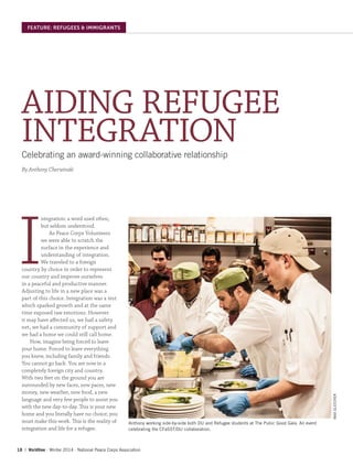 18 | WorldView ∙ Winter 2014 ∙ National Peace Corps Association
FEATURE: REFUGEES & IMMIGRANTS
AIDING REFUGEE
INTEGRATIONCelebrating an award-winning collaborative relationship
By Anthony Cherwinski
I
ntegration: a word used often,
but seldom understood.
As Peace Corps Volunteers
we were able to scratch the
surface in the experience and
understanding of integration.
We traveled to a foreign
country by choice in order to represent
our country and improve ourselves
in a peaceful and productive manner.
Adjusting to life in a new place was a
part of this choice. Integration was a test
which sparked growth and at the same
time exposed raw emotions. However
it may have affected us, we had a safety
net, we had a community of support and
we had a home we could still call home.
Now, imagine being forced to leave
your home. Forced to leave everything
you knew, including family and friends.
You cannot go back. You are now in a
completely foreign city and country.
With two feet on the ground you are
surrounded by new faces, new paces, new
money, new weather, new food, a new
language and very few people to assist you
with the new day-to-day. This is your new
home and you literally have no choice; you
must make this work. This is the reality of
integration and life for a refugee.
Anthony working side-by-side both DU and Refugee students at The Pubic Good Gala. An event
celebrating the CFaSST/DU collaboration.
MAXGLEICHER
 