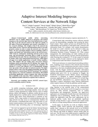Adaptive Interest Modeling Improves
Content Services at the Network Edge
Hua Li*
, Ralph Costantini*
, David Anhalt*
, Rafael Alonso*
, Mark-Oliver Stehr†
Carolyn Talcott†
, Minyoung Kim†
, Timothy McCarthy†
, Samuel Wood‡¶
*
Leidos, †
SRI International, ‡
UC Santa Cruz, ¶
SUNS-Tech, Inc.
{hua.li, ralph.j.costantini, david.j.anhalt, rafael.alonso}@leidos.com
{stehr, clt, mkim}@csl.sri.com, tim.mccarthy@sri.com, sam@suns-tech.com
Abstract—Content-based mobile ad-hoc networking
(MANET) can be rapidly deployed in emergency and tactical
situations at the network edge where fixed infrastructure is lack-
ing. How to get the relevant content to the right user quickly, in
the midst of network disruptions and resource constraints, is a
key research challenge. Our insight is that if the network has
some notion of users’ interests and information needs, it can take
proactive actions in order to make the network serve the users
better. We have developed adaptive interest modeling (AIM) to
capture and model user information needs at the network layer.
AIM works by continuously monitoring network events at each
node, and incrementally processing them to build an interest
model (IM) for the node. One key contribution of our approach is
to anchor AIM at the content-based network layer, which allows
all upper level mobile applications to benefit without modifica-
tion. This adaptive IM can enable many user-aware features
including content prefetching and IM sharing. Our unique IM-
enabled prefetching is based on recognizing user situations. IM
sharing is a novel and efficient way of automatically keeping
users up to date with each other in tactical scenarios. We imple-
mented AIM as well as the IM-enabled prefetching and IM shar-
ing features in a content-based MANET prototype. We evaluated
these features in a network emulation environment. IM-enabled
prefetching significantly reduces response time while increasing
data availability at the same time. When combined with IM shar-
ing, additional sizable reduction in response time is achieved.
Keywords—user modeling; interest; MANET; network layer;
content availability; prefetch; sharing
I. INTRODUCTION
As mobile computing technology rapidly advances and
mobile devices become increasingly popular, more and more
content is being generated by mobile devices such as mobile
phones, tablets, and laptops. In addition, mobile devices can be
rapidly deployed as a mobile ad-hoc network (MANET) at the
network edge where fixed infrastructure is minimal or non-
existent. With a large number of content-producing nodes, the
edge network not only serves as communication medium, but
also becomes a distributed data store with each node as a po-
tential content producer and consumer [17]. This type of con-
tent-based edge networking plays an increasingly important
role in both tactical and emergency response operations [6, 7].
Content-based edge networking requires efficient network
services for disseminating, managing, and securing the distri-
buted content. These content services can all benefit from the
understanding and modeling of individual node’s interests and
information needs. For example, with content dissemination,
the model of a node’s interests can be utilized to refine any
interest-based dissemination mechanism such as DIRECT
(Disruption Resilient Content Transport) [15]. With content
management, this understanding can make caching and pre-
fetching more accurate and thus increase network performance
while lowering the overhead [9, 17]. In the context of network
security, models of node’s interests can be employed to identi-
fy compromised nodes that behave anomalously [12].
With recent advances in content-based networking architec-
tures, modeling of user interests at the network layer becomes
feasible [13, 17]. These architectures provide a host-to-content
abstraction in the form of publish/subscribe primitives. In par-
ticular, with the Haggle architecture, both the subscription
interests and publication metadata are uniformly represented as
attribute-value pairs [13]. As an extension to Haggle, the
ICEMAN (Information Centric Mobile Ad-hoc Networking)
architecture is designed to support distributed situational
awareness applications in tactical scenarios [17]. In both Hag-
gle and ICEMAN, subscriptions (i.e., queries) represent the
subscriber’s explicit information needs whereas publications
reflect implicit interests of both the publisher and the reader.
There are several advantages for placing user interest mod-
eling function at the network layer in the content-based
MANET. Firstly, the function can be leveraged as a cross-layer
service by other network components such as content
dissemination and management. Secondly, any upper-level
application can transparently benefit from user interest-derived
capabilities such as prefetching. Thirdly, there is no need to
modify the application code thus more applications can be
deployed quickly. Lastly, there are potentially significant
network savings because a user’s interests and content needs
are likely to overlap among different concurrent applications.
In this paper, we describe our work on Adaptive Interest
Modeling (AIM), which explicitly and dynamically models
mobile users’ interests at the network level in an ICEMAN
prototype. AIM monitors and processes network events to infer
user interests and build an adaptive interest model (IM) for
each user. The IM can in turn enable proactive capabilities that
improve the performance of the content-based edge network-
This work was supported in part by the Defense Advanced Research
Projects Agency (DARPA) and SPAWAR Systems Center Pacific (SSC
Pacific) under Contract N66001-12-C-4051. The views expressed are those of
the author and do not reflect the official policy or position of the Department
of Defense or the U.S. Government. Approved for Public Release, Distribu-
tion Unlimited. DISTAR Case #21774.
2014 IEEE Military Communications Conference
978-1-4799-6770-4/14 $31.00 © 2014 IEEE
DOI 10.1109/MILCOM.2014.175
1027
 