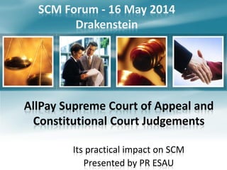 AllPay Supreme Court of Appeal and
Constitutional Court Judgements
Its practical impact on SCM
Presented by PR ESAU
SCM Forum - 16 May 2014
Drakenstein
 