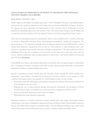 NESTLÉ MAKES 20 COMMITMENTS TO SOCIETY IN THE REGION: FIRST REGIONAL
CREATING SHARED VALUE REPORT
Nazek Bohsali | 28 Jul 2015 | Back
Nestlé’s legacy in the Middle East Region goes back to 1934. Throughout the years, it has gained people’s
trust and has thus earned its reputation as the leading Nutrition Health and Wellness Company. Nestlé has
the capacity and more importantly the determination to play a positive role in contributing to societal
problems by embedding right actions and solutions. That’s why shared value strategy at Nestlé Middle East
is reinforced with the unveiling of the first regional “Nestlé in Society-Creating Shared Value” report.
Nestlé has now announced twenty new commitments, which it aims to fulfill by 2017 or earlier, in the areas
of Nutrition, Responsible Sourcing, Water, Environmental Sustainability, People and Compliance. The
report announces a 71% reduction in absolute waste for disposal, achieved between 2009 and 2014, a period
during which production increased by 62%, as well as a 42% reduction in water withdrawal and a 25%
reduction in greenhouse gas emissions per tonne of product manufactured. “The report underlines Nestlé’s
fundamental belief that, for a company to be successful over the long term, it must also create value for
society, and the commitments show our determination to achieve this,” said Nestlé Middle East Chairman
and CEO Yves Manghardt.
In the Middle East, where under-nutrition and obesity exist side by side, the regional report’s commitments
focus on leading the industry in nutrition and health research, and providing nutritionally sound products
designed for children to nurture healthier generations.
Specific commitments promote healthy diets and lifestyles, mainly through the Nestlé Healthy Kids
Programme – Ajyal Salima - developed by the American University of Beirut. It now operates in three
countries in the region where it has reached over 16,000 children to date. Its aims include:
• Continuing to provide nutritionally sound products designed for children, with three new products set
to be launched by the end of 2015.
• Reducing the risk of under-nutrition through micronutrient fortification, by providing 8.6 billion
fortified food servings in the Middle East by the end of 2015, compared to 8 billion in 2014.
• Ensuring responsible marketing communication to children.
• Marketing breast-milk substitutes responsibly.
Ongoing investments in scientific nutritional research, globally and in the region, and through external
collaborations with entities including the American University of Beirut, Jordan’s Royal Health Awareness
Society, the Dubai Health Authority, and Saudi Arabia’s Tatweer Education Holding, aim to help Nestlé
achieve these targets and contribute positively to society’s nutrition, health and wellness needs.
 