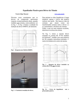 Equalizador Passivo para Driver de Titanio
Vitorio Felipe Massoni

Diversas vezes constatamos que os
drivers de compressão apresentam
resposta excepcionalmente plana, quando
medidos sem corneta, como podemos ver
na Fig. 1. A Fig. 2 ilustra a condição da
medição do driver D408TI, da Selenium.

www.eam.com.br

Para projetar as altas freqüências à longa
distância, apenas o driver não poderia
realizar esta tarefa. Daí lança-se mão de
cornetas
que
atuam
como
um
transformador acústico entre o driver e o
ar, aumentando a eficiência do sistema.
Então, o que era uma resposta excelente,
deteriora-se na boca da corneta.
Na Fig. 3, temos o mesmo driver
montado na corneta HL 47-50, também
da Selenium®, medido com uma potência
de 1W, estando o microfone colocado a 1
metro de distância do centro da mesma.

Fig 1 – Resposta near field do D408TI.

Fig. 3 – Resposta do driver instalado na
corneta HL47-50, sem correção.

Fig. 2 – O método de medição do driver.

fig. 3A – Curva de impedância
processador passivo.

sem o

1

 