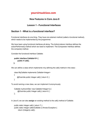 ​ ​ ​yourvirtualclass.com
New Features in Core Java 8
Lesson 1 - Functional Interfaces
Section 1 - What is a functional interface?
Functional interfaces do one thing. They have one abstract method (called a functional method),
which needs to be implemented by the programmer.
We have been using functional interfaces all along. The ActionListener interface defines the
actionPerformed() method which we need to implement. The Comparator interface defines
the compare() method.
Consider the functional interface Callable:
public interface Callable<V> {
public V call();
};
We can define a class which implements it by defining the call() method in the class :
class MyCallable implements Callable<Integer>
{
@Override public Integer call() { return 5; }
}
To avoid naming a new class, we can implement it anonymously:
Callable myAnomObj= new Callable<Integer>() {
@Override public Integer call() { return 6; }
};
In Java 8, we can also ​assign ​an existing method to the call() method of Callable:
public static Integer call() { return 7; }
public static Integer caller(Callable c) throws Exception {
return (Integer)c.call();
 