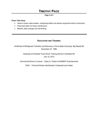 TIMOTHY PACE
Page 3 of 3
Press Take Away
• Assist in press make-readies, maintaining folder and stacker equipment while in production.
• Press tear-down for heavy maintenance
• Blanket, plate changes and roll tending
EDUCATION AND TRAINING
Certificate of Refrigerant Transition and Recovery • Ferris State University, Big Rapids MI
November 27, 1996
Graduate of Charlotte Truck Driver Training School • Charlotte NC
July 10, 2013
Commercial Driver’s License – Class A, Tanker & HAZMAT Endorsements
TWIC – Terminal Worker Identification Credential card holder
 
