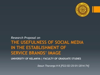 Research Proposal on
THE USEFULNESS OF SOCIAL MEDIA
IN THE ESTABLISHMENT OF
SERVICE BRANDS’ IMAGE
UNIVERSITY OF KELANIYA | FACULTY OF GRADUATE STUDIES
Dasun Tharanga H K [FGS/02/25/01/2014/74]
 