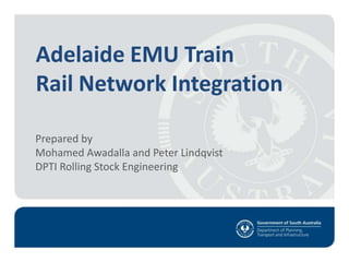 1
Adelaide EMU Train
Rail Network Integration
Prepared by
Mohamed Awadalla and Peter Lindqvist
DPTI Rolling Stock Engineering
 
