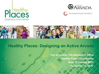Healthy Places: Designing an Active Arvada
City of Arvada, City Manager’s Office
Healthy Places Coordinator
Rose D. Chavez, MPH
November 14, 2016
 
