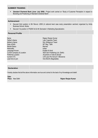 SUMMER TRAINING
 Standard Chartered Bank (June- July 2009) : Project work carried on “Study of Customer Perception in respect to
Branding and Positioning of Standard chartered Bank”.
Achievement
 Secured third position in 6th Renvoi -2009 (A national level case study presentation seminar) organized by Amity
Business School, Noida.
 Secured 1st position in PGDM 3rd & 4th Semester in Marketing Specialization.
Personal Profile
Name Rajeev Ranjan Kumar
Father’s Name Late Yogendra Tiwari
Mother’s Name Smt. Bhagmuni Tiwari
Date of Birth 06th
May, 1984.
Marital Status Married
Nationality Indian
Language Known English & Hindi
Current company & Location Next Gen Publishing Ltd. (Delhi)
Preferred Location Anywhere in India & abroad
Current CTC 3.45 Lacs Per Annum+ Allowance
Lead time to join One Month (Negotiable)
Declaration
I hereby declare that all the above information are true and correct to the best of my Knowledge and belief.
Date:
Place: New Delhi Rajeev Ranjan Kumar
 