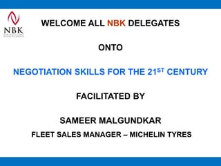 WELCOME ALL NBK DELEGATES
ONTO
NEGOTIATION SKILLS FOR THE 21ST CENTURY
FACILITATED BY
SAMEER MALGUNDKAR
FLEET SALES MANAGER – MICHELIN TYRES
 