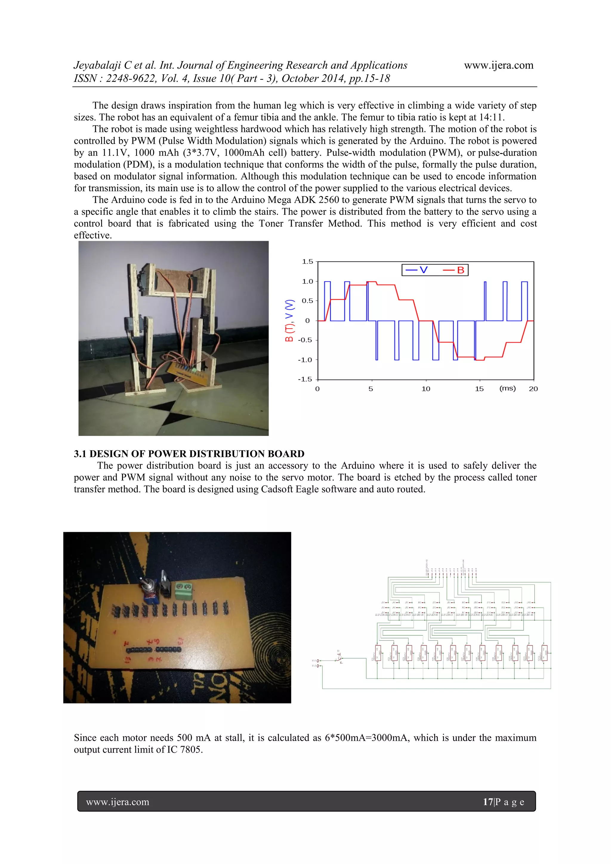 Jeyabalaji C et al. Int. Journal of Engineering Research and Applications www.ijera.com
ISSN : 2248-9622, Vol. 4, Issue 10( Part - 3), October 2014, pp.15-18
www.ijera.com 17|P a g e
The design draws inspiration from the human leg which is very effective in climbing a wide variety of step
sizes. The robot has an equivalent of a femur tibia and the ankle. The femur to tibia ratio is kept at 14:11.
The robot is made using weightless hardwood which has relatively high strength. The motion of the robot is
controlled by PWM (Pulse Width Modulation) signals which is generated by the Arduino. The robot is powered
by an 11.1V, 1000 mAh (3*3.7V, 1000mAh cell) battery. Pulse-width modulation (PWM), or pulse-duration
modulation (PDM), is a modulation technique that conforms the width of the pulse, formally the pulse duration,
based on modulator signal information. Although this modulation technique can be used to encode information
for transmission, its main use is to allow the control of the power supplied to the various electrical devices.
The Arduino code is fed in to the Arduino Mega ADK 2560 to generate PWM signals that turns the servo to
a specific angle that enables it to climb the stairs. The power is distributed from the battery to the servo using a
control board that is fabricated using the Toner Transfer Method. This method is very efficient and cost
effective.
3.1 DESIGN OF POWER DISTRIBUTION BOARD
The power distribution board is just an accessory to the Arduino where it is used to safely deliver the
power and PWM signal without any noise to the servo motor. The board is etched by the process called toner
transfer method. The board is designed using Cadsoft Eagle software and auto routed.
Since each motor needs 500 mA at stall, it is calculated as 6*500mA=3000mA, which is under the maximum
output current limit of IC 7805.
 